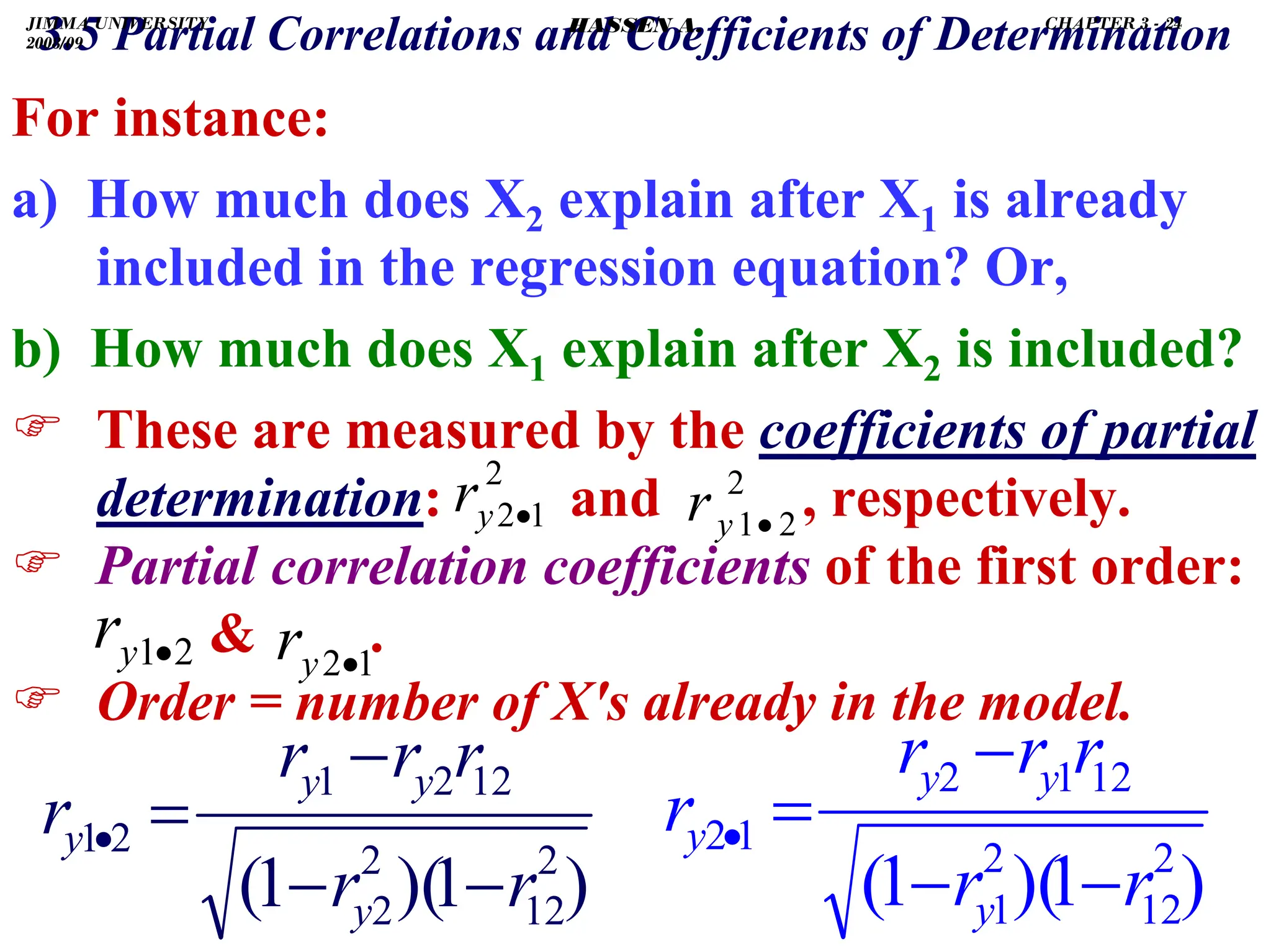 .
For instance:
a) How much does X2 explain after X1 is already
included in the regression equation? Or,
b) How much does X1 explain after X2 is included?
) These are measured by the coefficients of partial
determination: and , respectively.
) Partial correlation coefficients of the first order:
 .
) Order = number of X's already in the model.
2
2
1•
y
r
2
1
2•
y
r
2
1•
y
r 1
2•
y
r
3.5 Partial Correlations and Coefficients of Determination
)
1
)(
1
( 2
12
2
2
12
2
1
2
1
r
r
r
r
r
r
y
y
y
y
−
−
−
=
•
)
1
)(
1
( 2
12
2
1
12
1
2
1
2
r
r
r
r
r
r
y
y
y
y
−
−
−
=
•
JIMMA UNIVERSITY
2008/09
CHAPTER 3 - 24
HASSEN A.
 