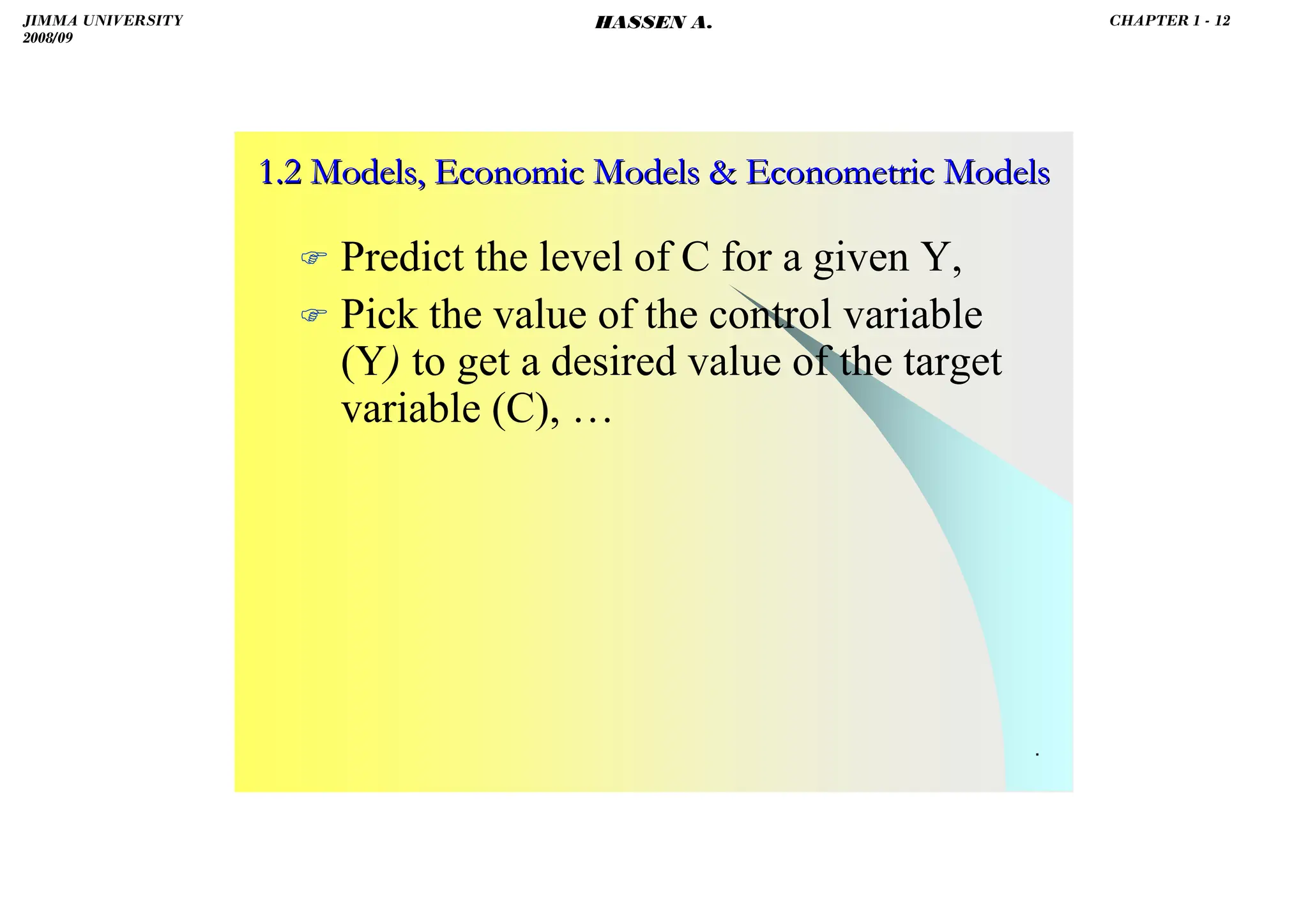 HASSEN ABDA
.
 Predict the level of C for a given Y,
 Pick the value of the control variable
(Y) to get a desired value of the target
variable (C), …
1.2 Models, Economic Models  Econometric Models
1.2 Models, Economic Models  Econometric Models
JIMMA UNIVERSITY
2008/09
CHAPTER 1 - 12
HASSEN A.
 
