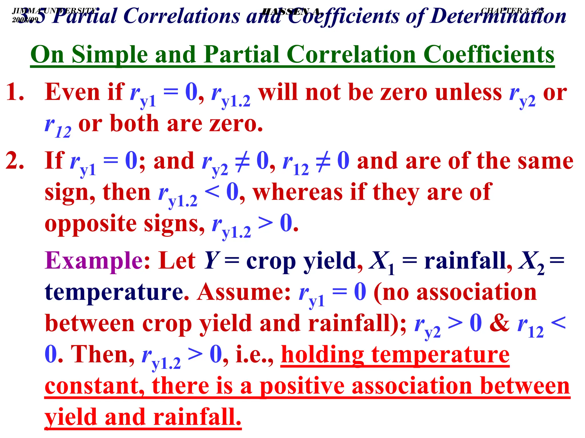 .
On Simple and Partial Correlation Coefficients
1. Even if ry1 = 0, ry1.2 will not be zero unless ry2 or
r12 or both are zero.
2. If ry1 = 0; and ry2 ≠ 0, r12 ≠ 0 and are of the same
sign, then ry1.2  0, whereas if they are of
opposite signs, ry1.2  0.
Example: Let Y = crop yield, X1 = rainfall, X2 =
temperature. Assume: ry1 = 0 (no association
between crop yield and rainfall); ry2  0  r12 
0. Then, ry1.2  0, i.e., holding temperature
constant, there is a positive association between
yield and rainfall.
3.5 Partial Correlations and Coefficients of Determination
JIMMA UNIVERSITY
2008/09
CHAPTER 3 - 25
HASSEN A.
 