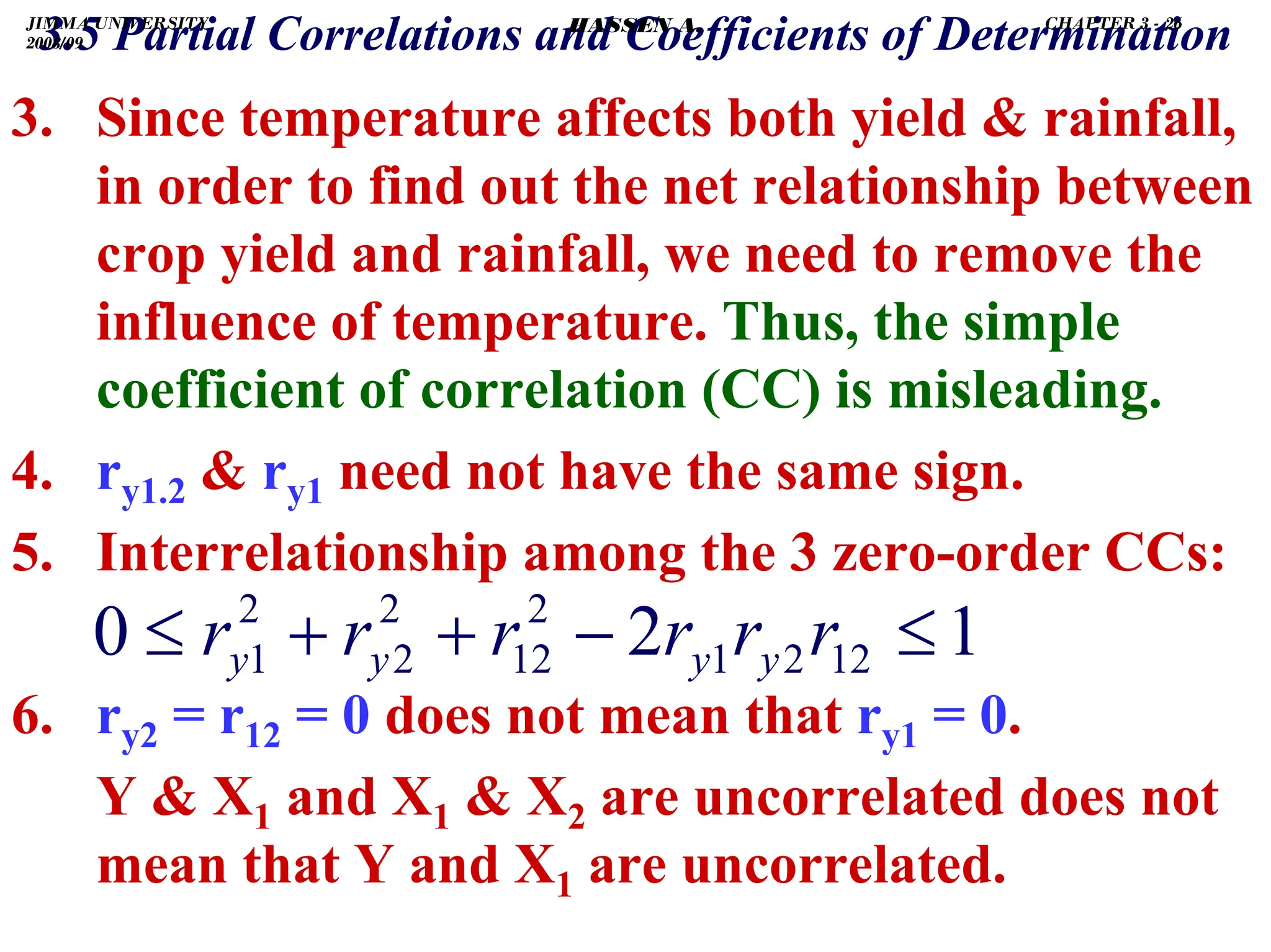 .
3. Since temperature affects both yield  rainfall,
in order to find out the net relationship between
crop yield and rainfall, we need to remove the
influence of temperature. Thus, the simple
coefficient of correlation (CC) is misleading.
4. ry1.2  ry1 need not have the same sign.
5. Interrelationship among the 3 zero-order CCs:
6. ry2 = r12 = 0 does not mean that ry1 = 0.
Y  X1 and X1  X2 are uncorrelated does not
mean that Y and X1 are uncorrelated.
1
2
0 12
2
1
2
12
2
2
2
1 ≤
−
+
+
≤ r
r
r
r
r
r y
y
y
y
3.5 Partial Correlations and Coefficients of Determination
JIMMA UNIVERSITY
2008/09
CHAPTER 3 - 26
HASSEN A.
 