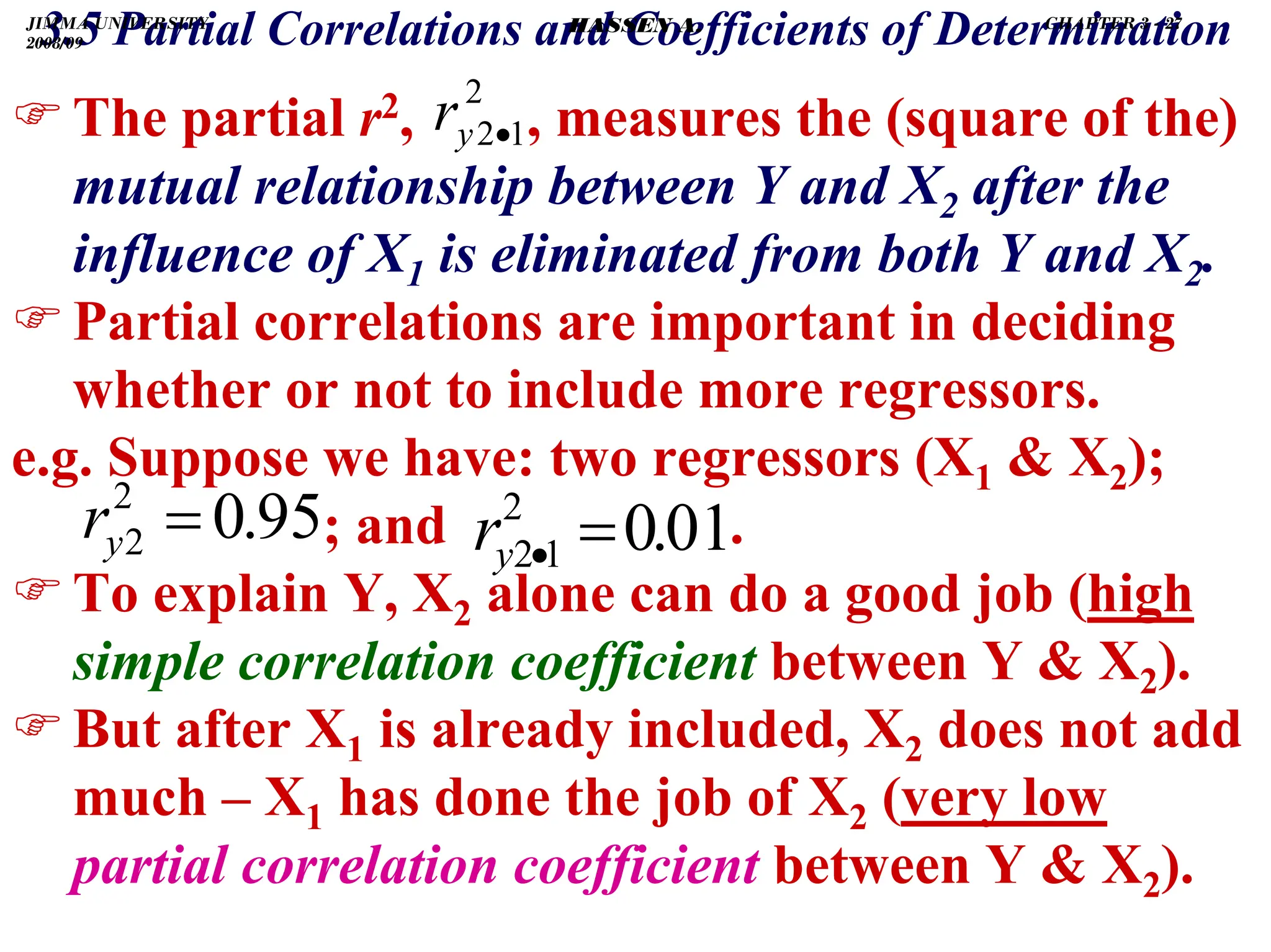 .
)The partial r2, , measures the (square of the)
mutual relationship between Y and X2 after the
influence of X1 is eliminated from both Y and X2.
)Partial correlations are important in deciding
whether or not to include more regressors.
e.g. Suppose we have: two regressors (X1  X2);
; and .
)To explain Y, X2 alone can do a good job (high
simple correlation coefficient between Y  X2).
)But after X1 is already included, X2 does not add
much – X1 has done the job of X2 (very low
partial correlation coefficient between Y  X2).
95
.
0
2
2 =
y
r 01
.
0
2
1
2 =
•
y
r
2
1
2•
y
r
3.5 Partial Correlations and Coefficients of Determination
JIMMA UNIVERSITY
2008/09
CHAPTER 3 - 27
HASSEN A.
 