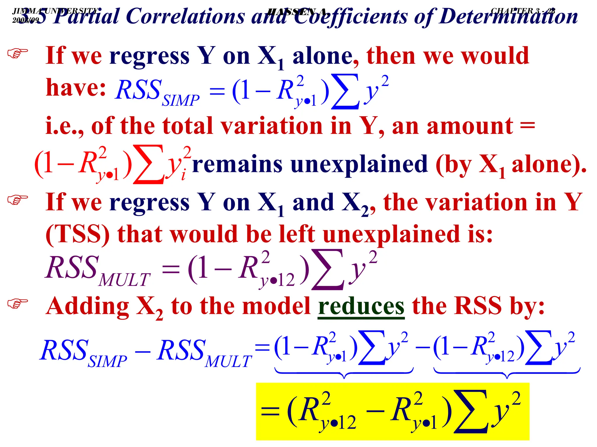 .
) If we regress Y on X1 alone, then we would
have:
i.e., of the total variation in Y, an amount =
remains unexplained (by X1 alone).
) If we regress Y on X1 and X2, the variation in Y
(TSS) that would be left unexplained is:
) Adding X2 to the model reduces the RSS by:
∑
•
−
= 2
2
1 )
1
( y
R
RSS y
SIMP
∑
•
− 2
2
1)
1
( i
y y
R
∑
•
−
= 2
2
12 )
1
( y
R
RSS y
MULT
MULT
SIMP RSS
RSS −
3.5 Partial Correlations and Coefficients of Determination
∑
•
• −
= 2
2
1
2
12 )
( y
R
R y
y
∑
∑ •
• −
−
−
= 2
2
12
2
2
1 )
1
(
)
1
( y
R
y
R y
y
JIMMA UNIVERSITY
2008/09
CHAPTER 3 - 28
HASSEN A.
 