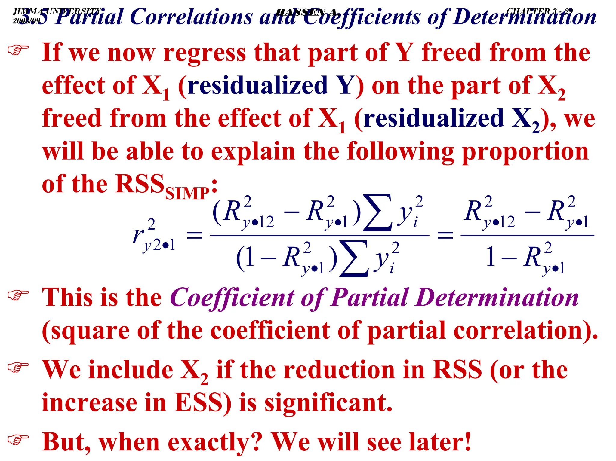 .
) If we now regress that part of Y freed from the
effect of X1 (residualized Y) on the part of X2
freed from the effect of X1 (residualized X2), we
will be able to explain the following proportion
of the RSSSIMP:
) This is the Coefficient of Partial Determination
(square of the coefficient of partial correlation).
) We include X2 if the reduction in RSS (or the
increase in ESS) is significant.
) But, when exactly? We will see later!
2
1
2
1
2
12
2
2
1
2
2
1
2
12
2
1
2
1
)
1
(
)
(
•
•
•
•
•
•
•
−
−
=
−
−
=
∑
∑
y
y
y
i
y
i
y
y
y
R
R
R
y
R
y
R
R
r
3.5 Partial Correlations and Coefficients of Determination
JIMMA UNIVERSITY
2008/09
CHAPTER 3 - 29
HASSEN A.
 