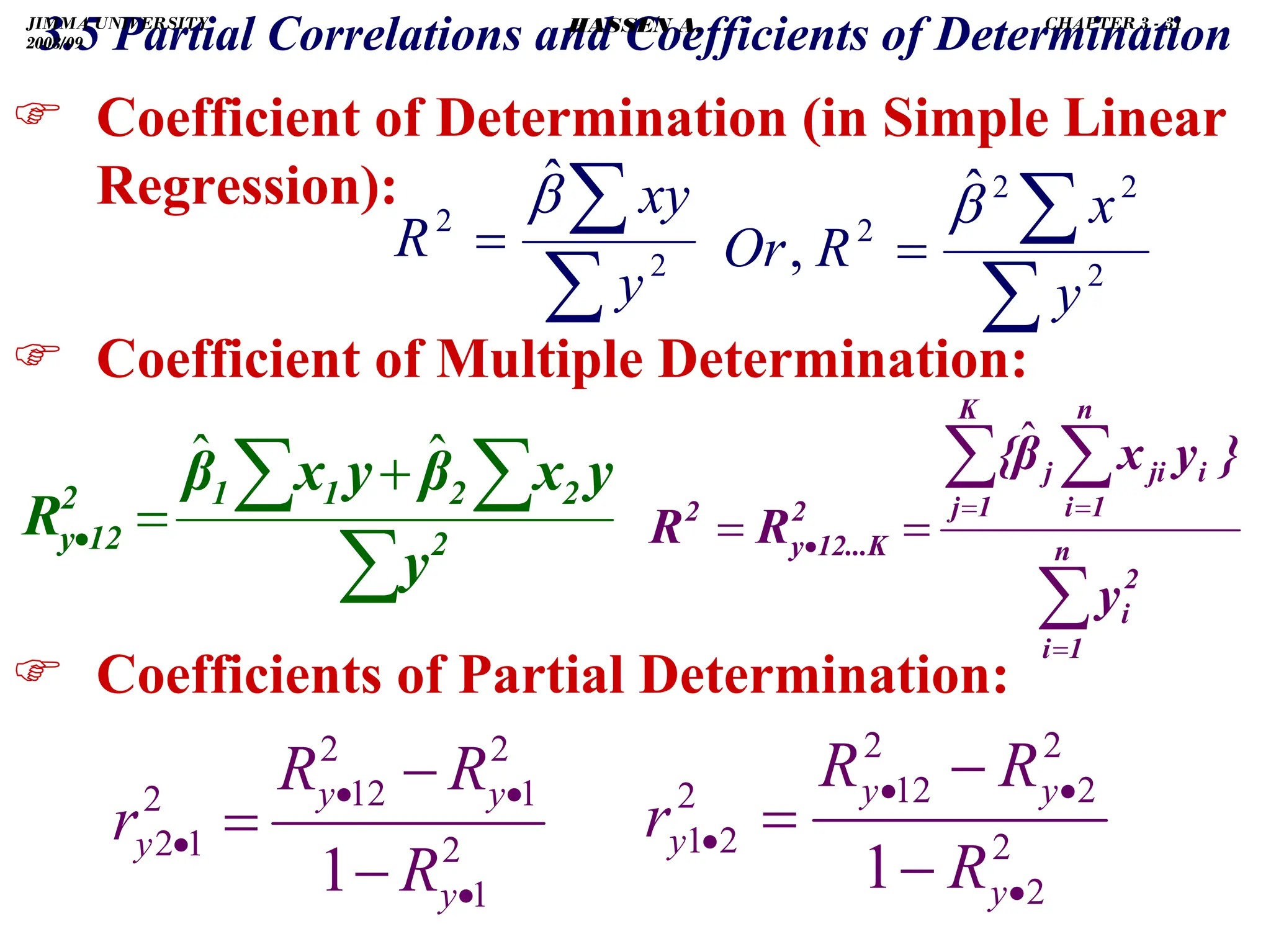 .
) Coefficient of Determination (in Simple Linear
Regression):
) Coefficient of Multiple Determination:
) Coefficients of Partial Determination:
2
1
2
1
2
12
2
1
2
1 •
•
•
•
−
−
=
y
y
y
y
R
R
R
r
∑
∑
= 2
2
ˆ
y
xy
R
β
∑
∑ ∑
+
=
• 2
2
2
1
1
2
12
y
y
y
x
β
y
x
β
R
ˆ
ˆ
3.5 Partial Correlations and Coefficients of Determination
2
2
2
2
2
12
2
2
1
1 •
•
•
•
−
−
=
y
y
y
y
R
R
R
r
∑
∑ ∑
=
= =
• =
= n
1
i
2
i
K
1
j
n
1
i
i
ji
j
2
12...K
y
2
y
}
y
x
β
{
R
R
ˆ
∑
∑
= 2
2
2
2
ˆ
,
y
x
R
Or
β
JIMMA UNIVERSITY
2008/09
CHAPTER 3 - 31
HASSEN A.
 