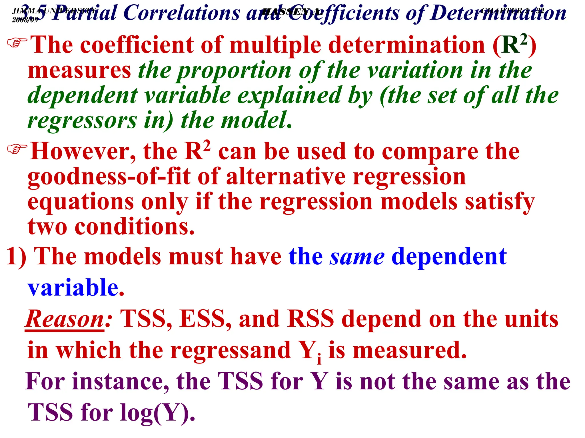 .
3.5 Partial Correlations and Coefficients of Determination
)The coefficient of multiple determination (R2)
measures the proportion of the variation in the
dependent variable explained by (the set of all the
regressors in) the model.
)However, the R2 can be used to compare the
goodness-of-fit of alternative regression
equations only if the regression models satisfy
two conditions.
1) The models must have the same dependent
variable.
Reason: TSS, ESS, and RSS depend on the units
in which the regressand Yi is measured.
For instance, the TSS for Y is not the same as the
TSS for log(Y).
JIMMA UNIVERSITY
2008/09
CHAPTER 3 - 32
HASSEN A.
 