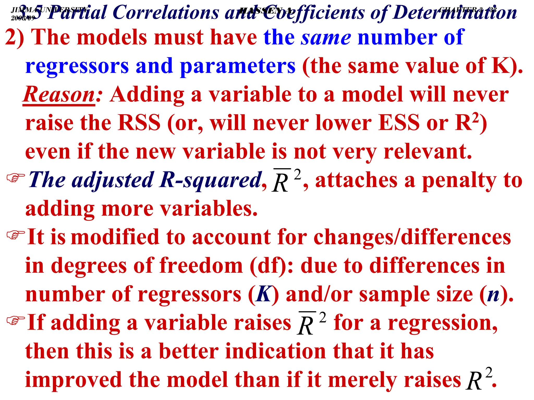 .
3.5 Partial Correlations and Coefficients of Determination
2) The models must have the same number of
regressors and parameters (the same value of K).
Reason: Adding a variable to a model will never
raise the RSS (or, will never lower ESS or R2)
even if the new variable is not very relevant.
)The adjusted R-squared, , attaches a penalty to
adding more variables.
)It is modified to account for changes/differences
in degrees of freedom (df): due to differences in
number of regressors (K) and/or sample size (n).
)If adding a variable raises for a regression,
then this is a better indication that it has
improved the model than if it merely raises .
2
R
2
R
2
R
JIMMA UNIVERSITY
2008/09
CHAPTER 3 - 33
HASSEN A.
 