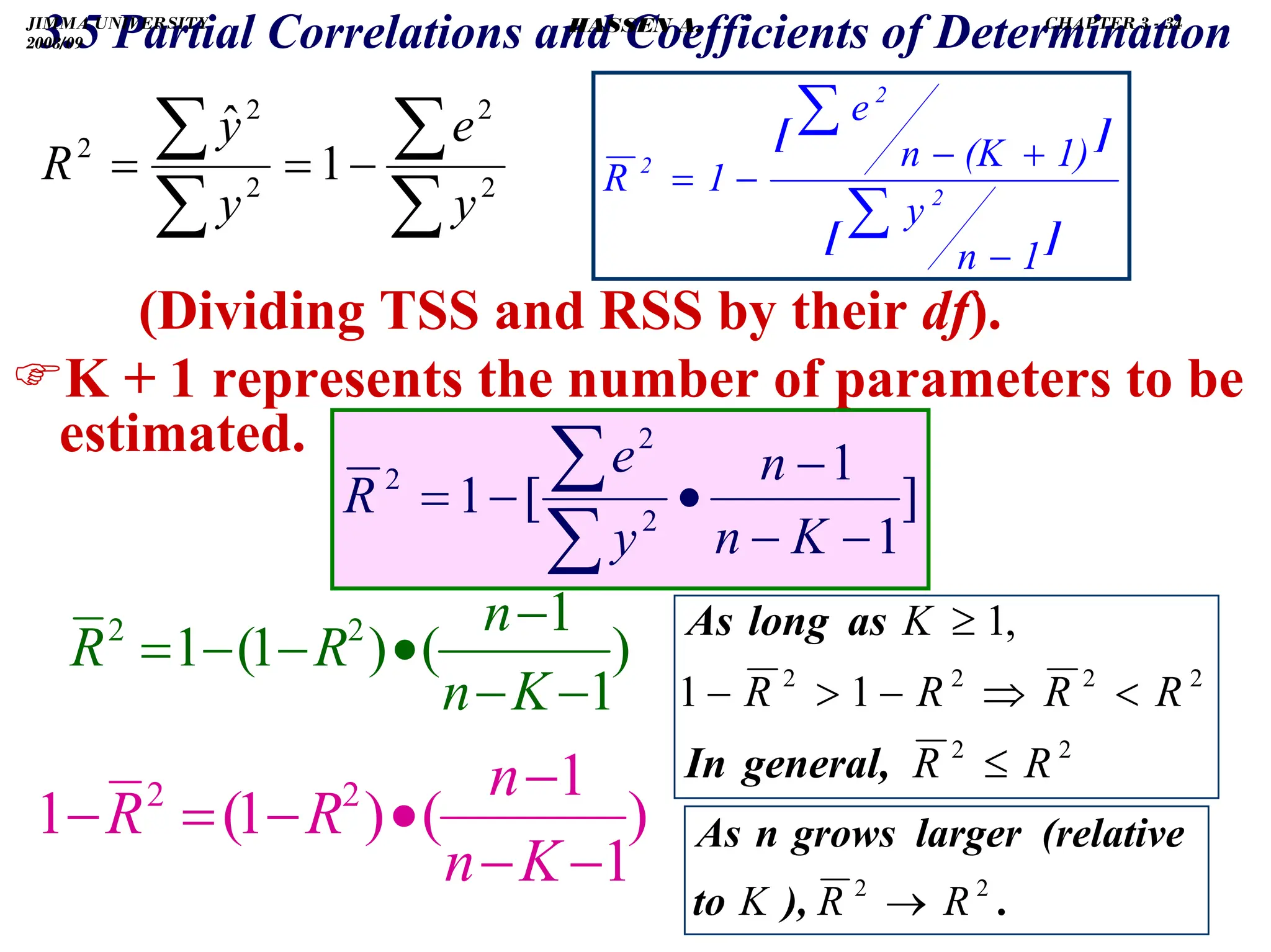 .
3.5 Partial Correlations and Coefficients of Determination
(Dividing TSS and RSS by their df).
)K + 1 represents the number of parameters to be
estimated.
∑
∑
∑
∑ −
=
= 2
2
2
2
2
1
ˆ
y
e
y
y
R
]
[
]
[
1
n
y
1)
(K
n
e
1
R 2
2
2
−
+
−
−
=
∑
∑
]
1
1
[
1 2
2
2
−
−
−
•
−
=
∑
∑
K
n
n
y
e
R
)
1
1
(
)
1
(
1 2
2
−
−
−
•
−
−
=
K
n
n
R
R
)
1
1
(
)
1
(
1 2
2
−
−
−
•
−
=
−
K
n
n
R
R
2
2
2
2
2
2
1
1
,
1
R
R
R
R
R
R
K
≤

⇒
−

−
≥
general,
In
as
long
As
.
),
to
(relative
larger
grows
n
As
2
2
R
R
K →
JIMMA UNIVERSITY
2008/09
CHAPTER 3 - 34
HASSEN A.
 