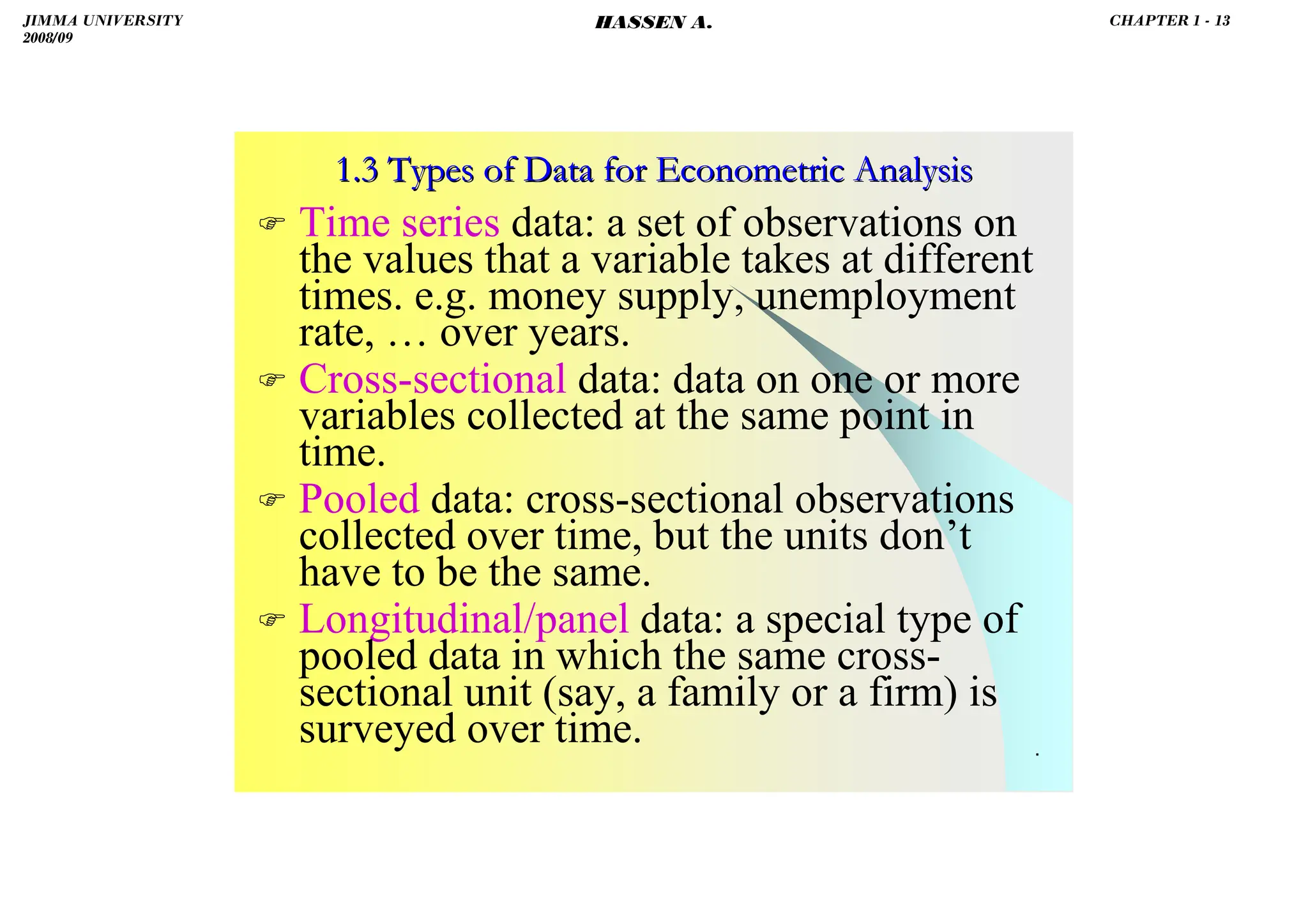 HASSEN ABDA
.
 Time series data: a set of observations on
the values that a variable takes at different
times. e.g. money supply, unemployment
rate, … over years.
 Cross-sectional data: data on one or more
variables collected at the same point in
time.
 Pooled data: cross-sectional observations
collected over time, but the units don’t
have to be the same.
 Longitudinal/panel data: a special type of
pooled data in which the same cross-
sectional unit (say, a family or a firm) is
surveyed over time.
1.3 Types of Data for Econometric Analysis
1.3 Types of Data for Econometric Analysis
JIMMA UNIVERSITY
2008/09
CHAPTER 1 - 13
HASSEN A.
 
