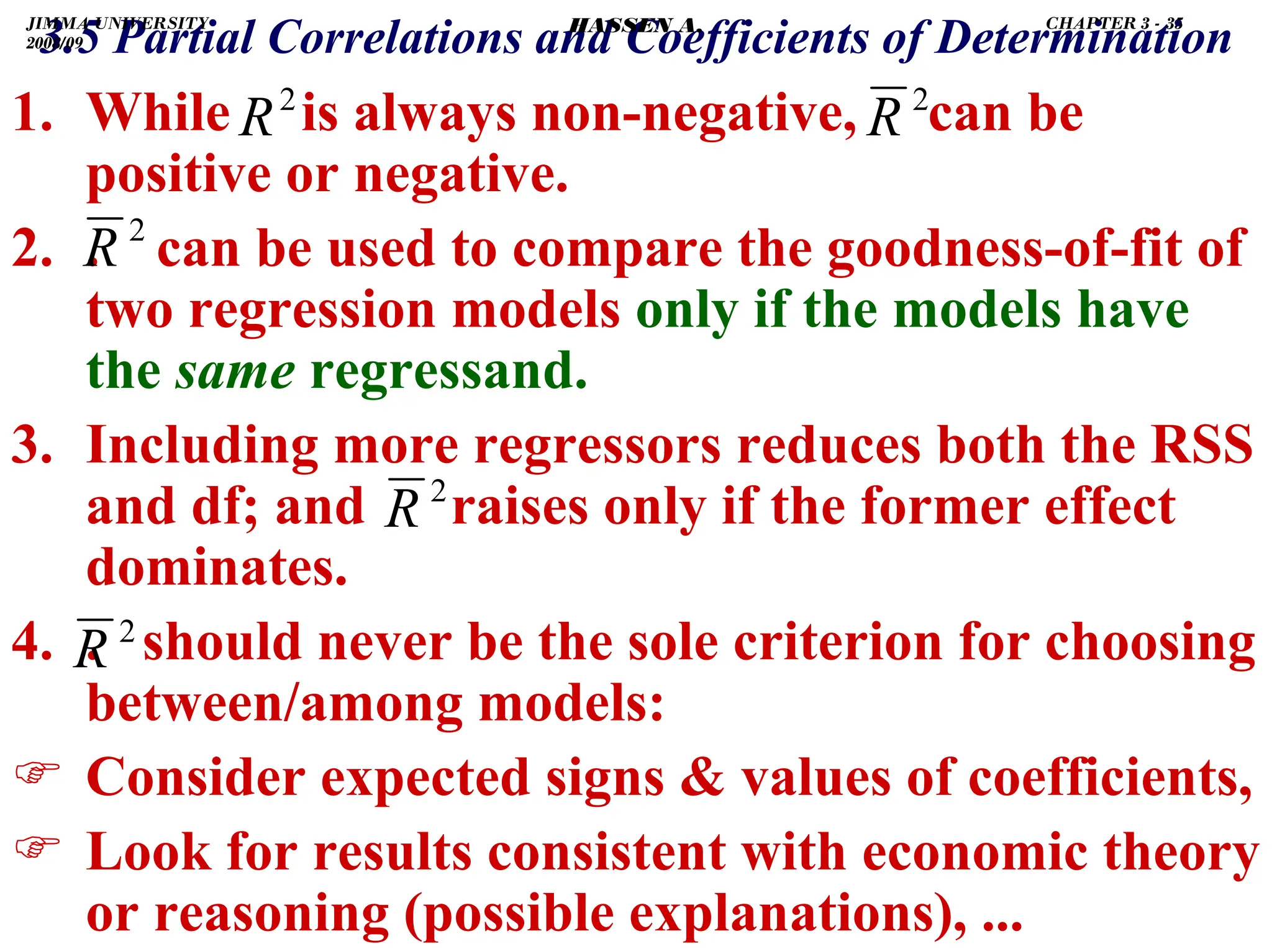 .
3.5 Partial Correlations and Coefficients of Determination
1. While is always non-negative, can be
positive or negative.
2. . can be used to compare the goodness-of-fit of
two regression models only if the models have
the same regressand.
3. Including more regressors reduces both the RSS
and df; and raises only if the former effect
dominates.
4. . should never be the sole criterion for choosing
between/among models:
) Consider expected signs  values of coefficients,
) Look for results consistent with economic theory
or reasoning (possible explanations), ...
2
R
2
R
2
R
2
R
2
R
JIMMA UNIVERSITY
2008/09
CHAPTER 3 - 35
HASSEN A.
 