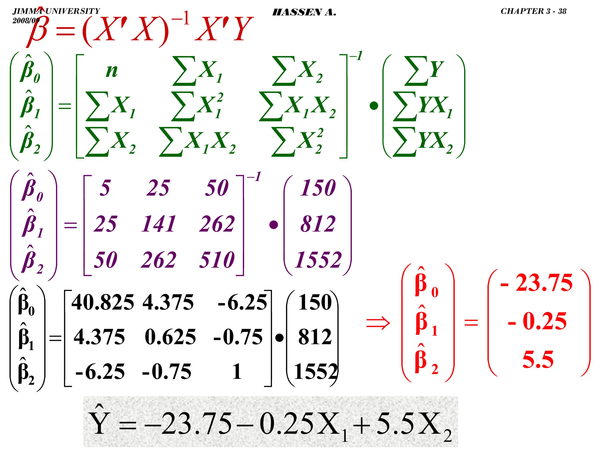 .
Y
X
X
X '
' 1
)
(
ˆ −
=
β
⎟
⎟
⎟
⎠
⎞
⎜
⎜
⎜
⎝
⎛
•
⎥
⎥
⎥
⎦
⎤
⎢
⎢
⎢
⎣
⎡
=
⎟
⎟
⎟
⎟
⎠
⎞
⎜
⎜
⎜
⎜
⎝
⎛
∑
∑
∑
∑
∑
∑
∑
∑
∑
∑
∑
−
2
1
1
2
2
2
1
2
2
1
2
1
1
2
1
2
1
0
YX
YX
Y
X
X
X
X
X
X
X
X
X
X
n
β
β
β
ˆ
ˆ
ˆ
⎟
⎟
⎟
⎠
⎞
⎜
⎜
⎜
⎝
⎛
•
⎥
⎥
⎥
⎦
⎤
⎢
⎢
⎢
⎣
⎡
=
⎟
⎟
⎟
⎟
⎠
⎞
⎜
⎜
⎜
⎜
⎝
⎛ −
1552
812
150
510
262
50
262
141
25
50
25
5
β
β
β
1
2
1
0
ˆ
ˆ
ˆ
⎟
⎟
⎟
⎠
⎞
⎜
⎜
⎜
⎝
⎛
•
⎥
⎥
⎥
⎦
⎤
⎢
⎢
⎢
⎣
⎡
=
⎟
⎟
⎟
⎟
⎠
⎞
⎜
⎜
⎜
⎜
⎝
⎛
1552
812
150
1
0.75
-
6.25
-
0.75
-
0.625
4.375
6.25
-
4.375
40.825
β
β
β
2
1
0
ˆ
ˆ
ˆ
⎟
⎟
⎟
⎠
⎞
⎜
⎜
⎜
⎝
⎛
=
⎟
⎟
⎟
⎟
⎠
⎞
⎜
⎜
⎜
⎜
⎝
⎛
⇒
5.5
0.25
-
23.75
-
β
β
β
2
1
0
ˆ
ˆ
ˆ
2
1 X
5.5
X
0.25
23.75
Ŷ +
−
−
=
JIMMA UNIVERSITY
2008/09
CHAPTER 3 - 38
HASSEN A.
 