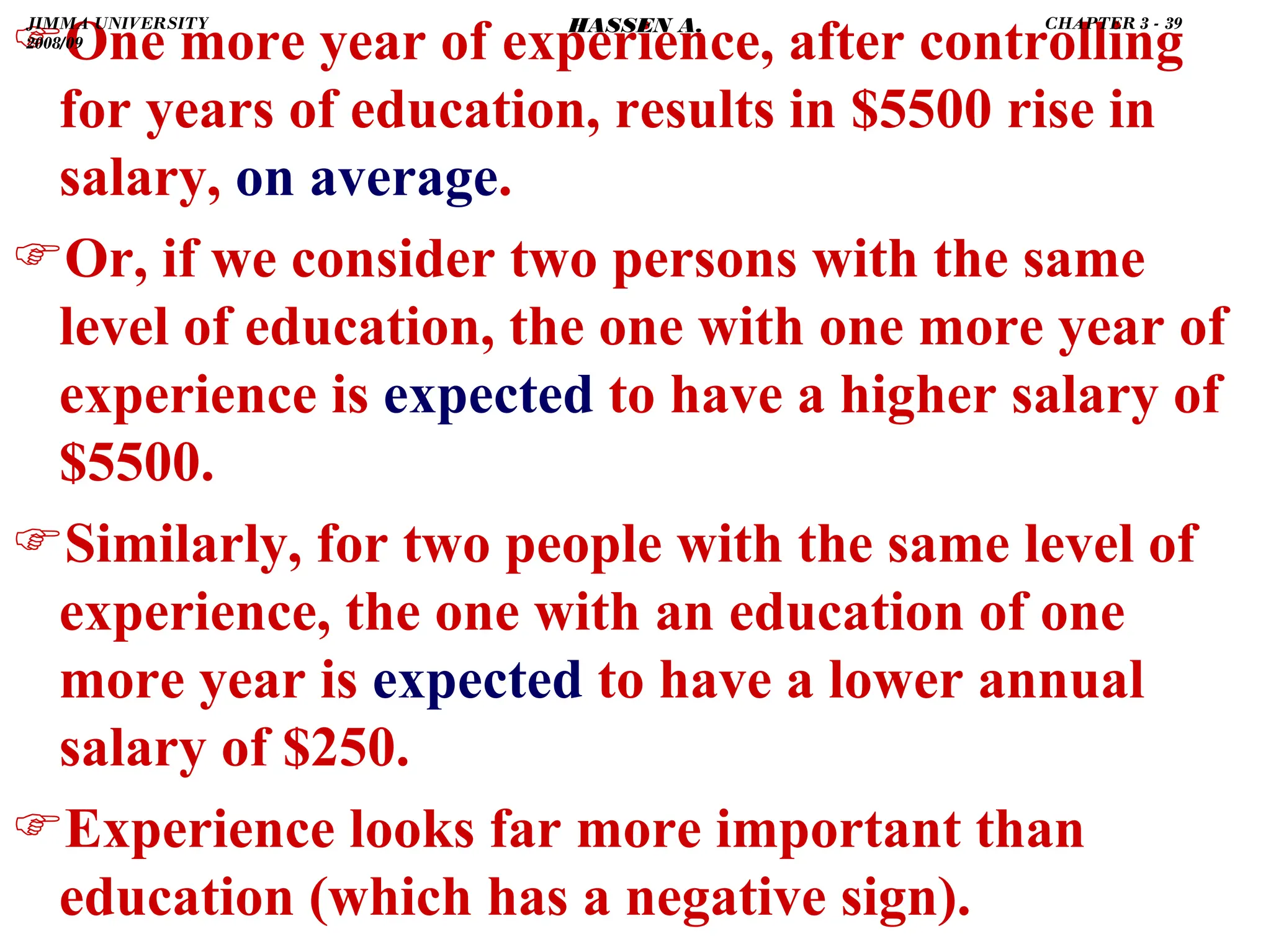 .
)One more year of experience, after controlling
for years of education, results in $5500 rise in
salary, on average.
)Or, if we consider two persons with the same
level of education, the one with one more year of
experience is expected to have a higher salary of
$5500.
)Similarly, for two people with the same level of
experience, the one with an education of one
more year is expected to have a lower annual
salary of $250.
)Experience looks far more important than
education (which has a negative sign).
JIMMA UNIVERSITY
2008/09
CHAPTER 3 - 39
HASSEN A.
 