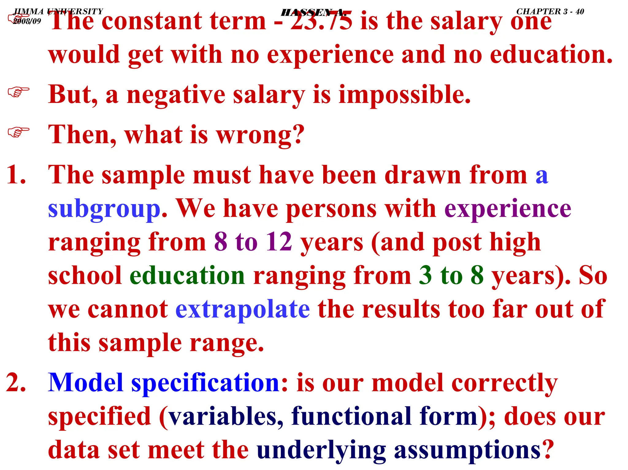 .
) The constant term - 23.75 is the salary one
would get with no experience and no education.
) But, a negative salary is impossible.
) Then, what is wrong?
1. The sample must have been drawn from a
subgroup. We have persons with experience
ranging from 8 to 12 years (and post high
school education ranging from 3 to 8 years). So
we cannot extrapolate the results too far out of
this sample range.
2. Model specification: is our model correctly
specified (variables, functional form); does our
data set meet the underlying assumptions?
JIMMA UNIVERSITY
2008/09
CHAPTER 3 - 40
HASSEN A.
 