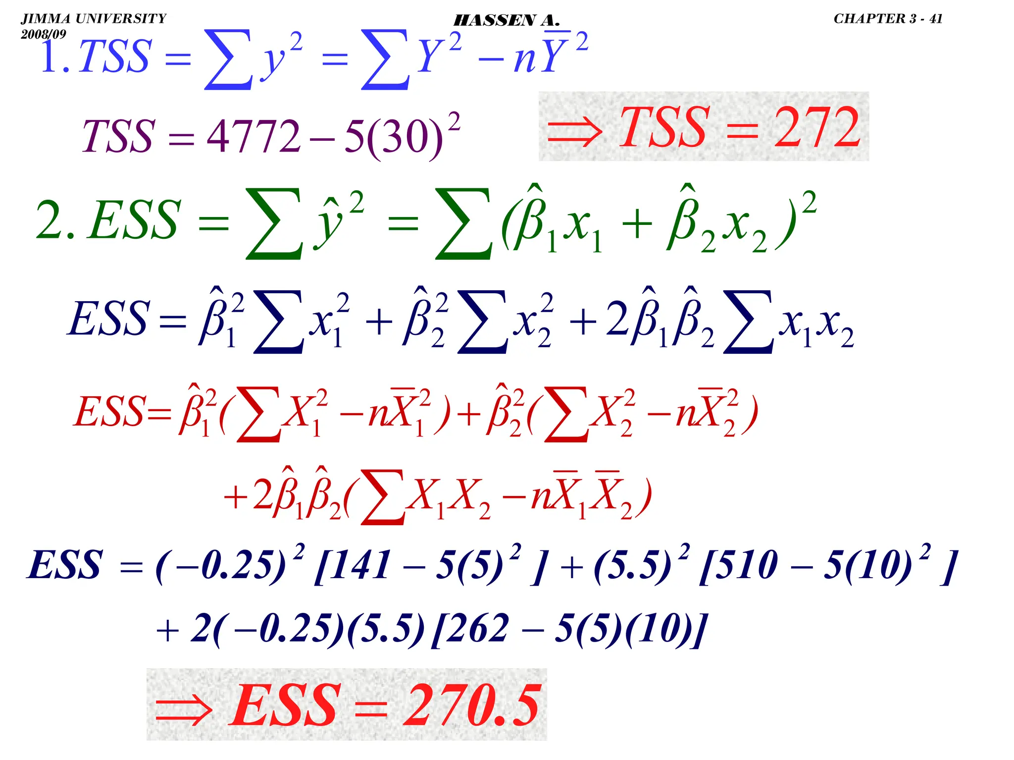 .
∑
∑ +
=
= 2
2
2
1
1
2 ˆ
ˆ
ˆ
.
2 )
x
β
x
β
(
y
ESS
2
2
2
.
1 Y
n
Y
y
TSS −
=
= ∑
∑
5(5)(10)]
[262
0.25)(5.5)
2(
]
5(10)
[510
(5.5)
]
5(5)
[141
0.25)
(
ESS 2
2
2
2
−
−
+
−
+
−
−
=
)
X
X
n
X
X
(
β
β
)
X
n
X
(
β
)
X
n
X
(
β
ESS
2
1
2
1
2
1
2
2
2
2
2
2
2
1
2
1
2
1
ˆ
ˆ
2
ˆ
ˆ
−
+
−
+
−
=
∑
∑
∑
270.5
ESS =
⇒
272
=
⇒ TSS
2
)
30
(
5
4772−
=
TSS
∑
∑
∑ +
+
= 2
1
2
1
2
2
2
2
2
1
2
1
ˆ
ˆ
2
ˆ
ˆ x
x
β
β
x
β
x
β
ESS
JIMMA UNIVERSITY
2008/09
CHAPTER 3 - 41
HASSEN A.
 