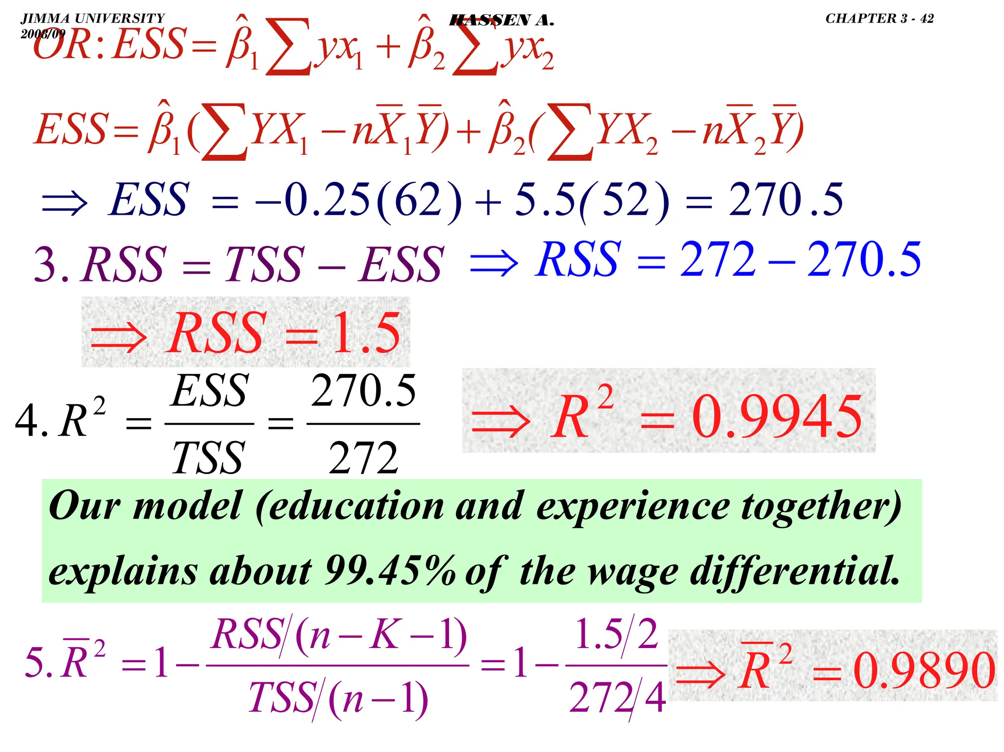 .
272
5
.
270
.
4 2
=
=
TSS
ESS
R
ESS
TSS
RSS −
=
.
3
)
Y
X
n
YX
(
β
)
Y
X
n
YX
β
ESS
yx
β
yx
β
ESS
OR
2
2
2
1
1
1
2
2
1
1
ˆ
(
ˆ
ˆ
ˆ
:
−
+
−
=
+
=
∑
∑
∑
∑
5
.
270
)
52
5
.
5
)
62
(
25
.
0 =
+
−
=
⇒ (
ESS
5
.
1
=
⇒ RSS
9945
.
0
2
=
⇒ R
al.
differenti
the wage
of
99.45%
about
explains
together)
experience
and
(education
model
Our
5
.
270
272 −
=
⇒ RSS
4
272
2
5
.
1
1
)
1
(
)
1
(
1
.
5 2
−
=
−
−
−
−
=
n
TSS
K
n
RSS
R 9890
.
0
2
=
⇒ R
JIMMA UNIVERSITY
2008/09
CHAPTER 3 - 42
HASSEN A.
 