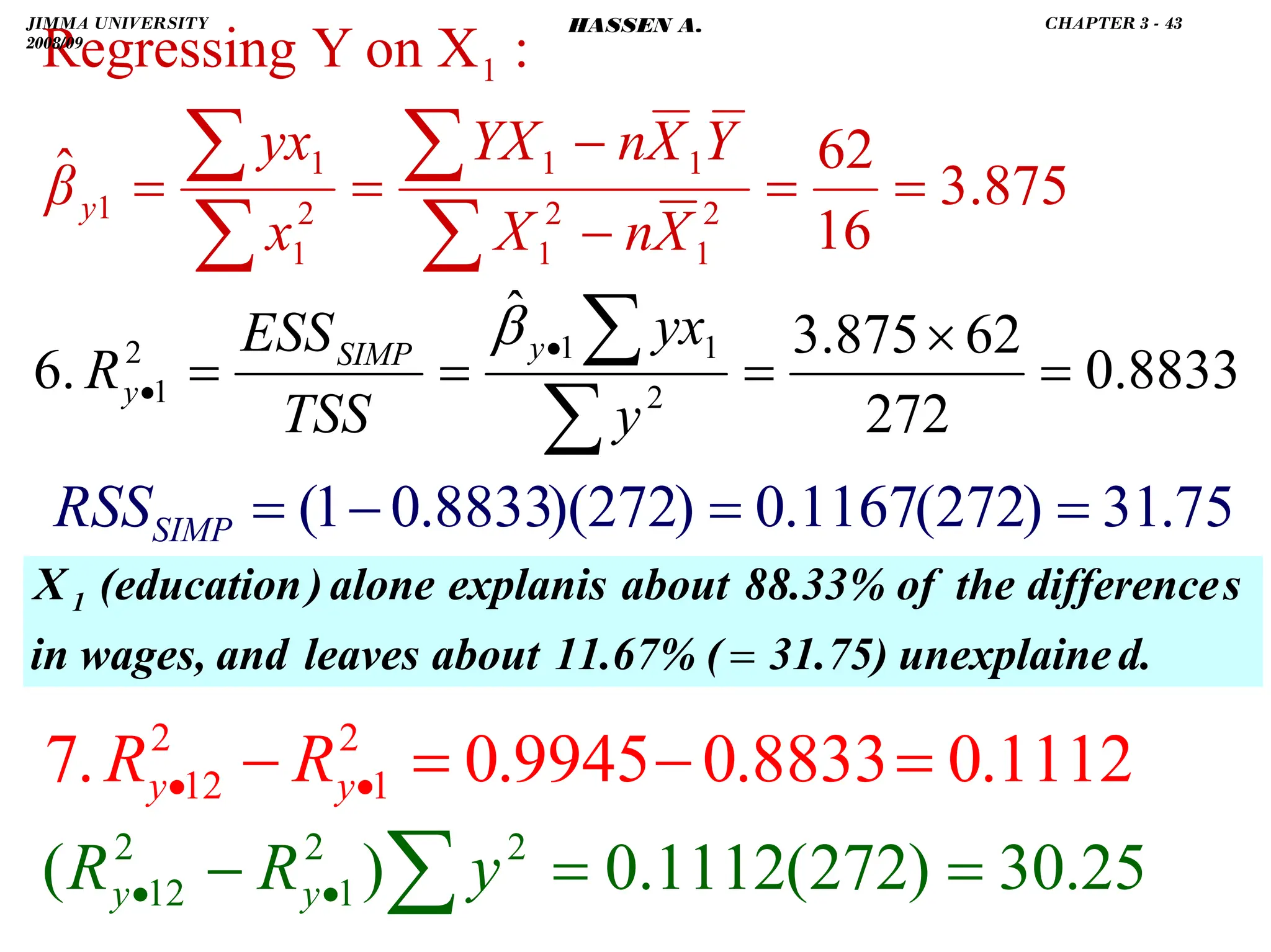 . 8833
.
0
272
62
875
.
3
ˆ
.
6 2
1
1
2
1 =
×
=
=
=
∑
∑
•
•
y
yx
TSS
ESS
R
y
SIMP
y
β
875
.
3
16
62
ˆ
:
X
on
Y
Regressing
2
1
2
1
1
1
2
1
1
1
1
=
=
−
−
=
=
∑
∑
∑
∑
X
n
X
Y
X
n
YX
x
yx
βy
d.
unexplaine
31.75)
(
11.67%
about
leaves
and
wages,
in
s
difference
the
of
88.33%
about
explanis
alone
)
(education
X 1
=
75
.
31
)
272
(
1167
.
0
)
272
)(
8833
.
0
1
(
1112
.
0
8833
.
0
9945
.
0
.
7 2
1
2
12 =
−
=
− •
• y
y R
R
=
=
−
=
SIMP
RSS
25
.
30
)
272
(
1112
.
0
)
( 2
2
1
2
12 =
=
− ∑
•
• y
R
R y
y
JIMMA UNIVERSITY
2008/09
CHAPTER 3 - 43
HASSEN A.
 