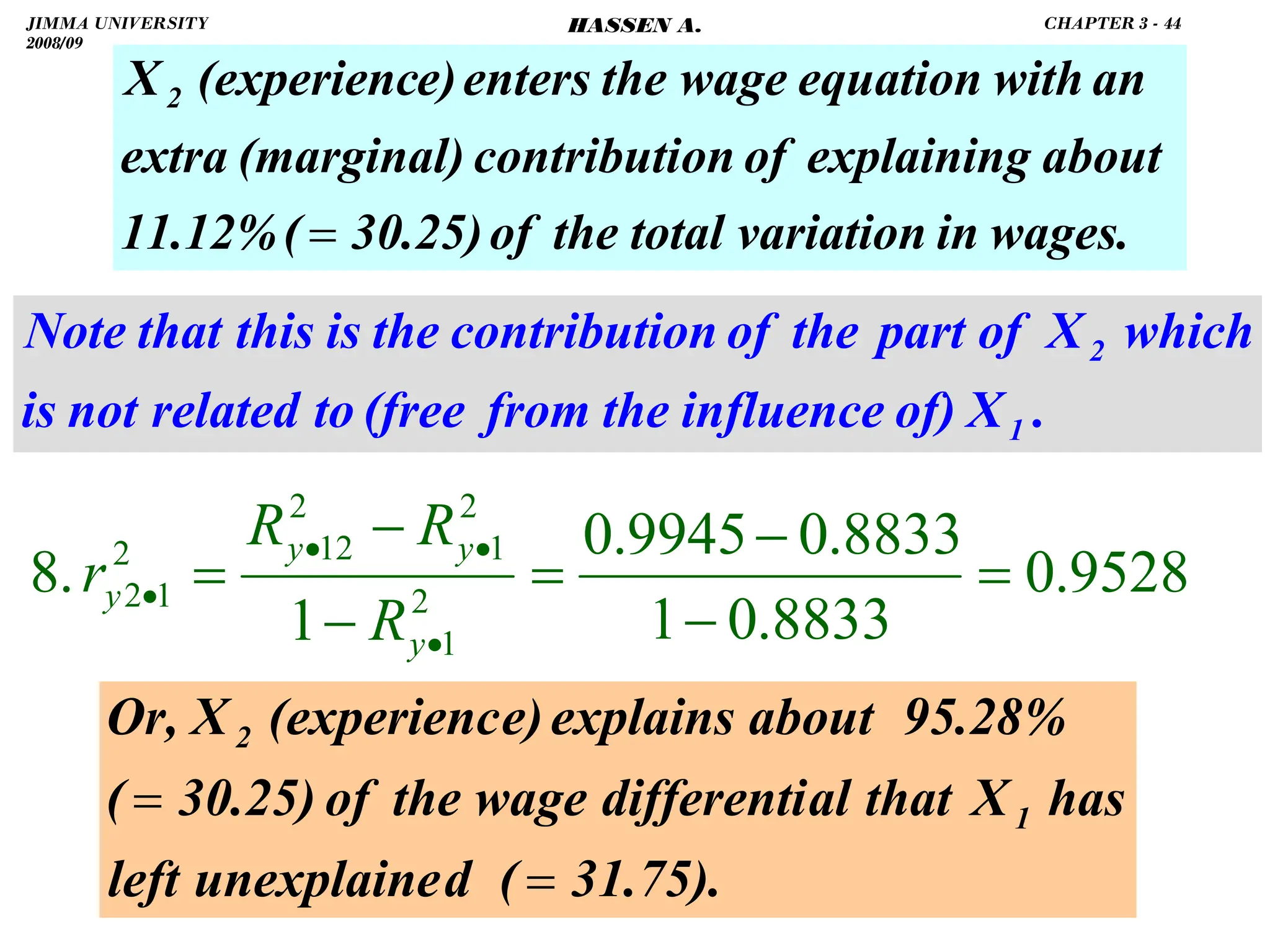 .
wages.
in
variation
total
the
of
30.25)
(
11.12%
about
explaining
of
on
contributi
(marginal)
extra
an
with
equation
the wage
enters
e)
(experienc
X2
=
9528
.
0
8833
.
0
1
8833
.
0
9945
.
0
1
.
8 2
1
2
1
2
12
2
1
2 =
−
−
=
−
−
=
•
•
•
•
y
y
y
y
R
R
R
r
31.75).
(
d
unexplaine
left
has
X
that
al
differenti
the wage
of
30.25)
(
95.28%
about
explains
e)
(experienc
X
Or,
1
2
=
=
.
X
of)
influence
the
from
(free
to
related
not
is
which
X
of
part
the
of
on
contributi
the
is
this
that
Note
1
2
JIMMA UNIVERSITY
2008/09
CHAPTER 3 - 44
HASSEN A.
 