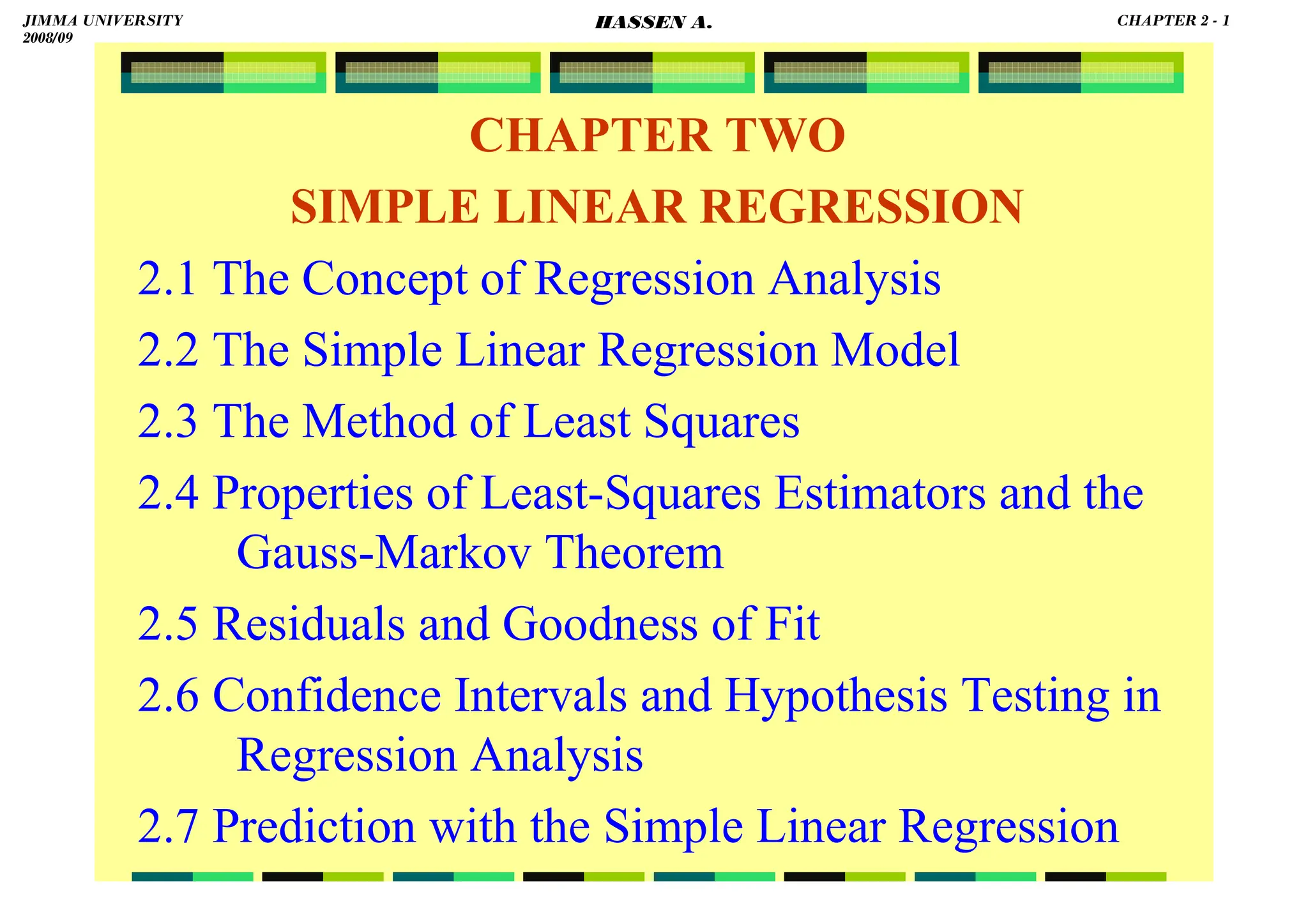 HASSEN ABDA
CHAPTER TWO
SIMPLE LINEAR REGRESSION
2.1 The Concept of Regression Analysis
2.2 The Simple Linear Regression Model
2.3 The Method of Least Squares
2.4 Properties of Least-Squares Estimators and the
Gauss-Markov Theorem
2.5 Residuals and Goodness of Fit
2.6 Confidence Intervals and Hypothesis Testing in
Regression Analysis
2.7 Prediction with the Simple Linear Regression
JIMMA UNIVERSITY
2008/09
CHAPTER 2 - 1
HASSEN A.
 