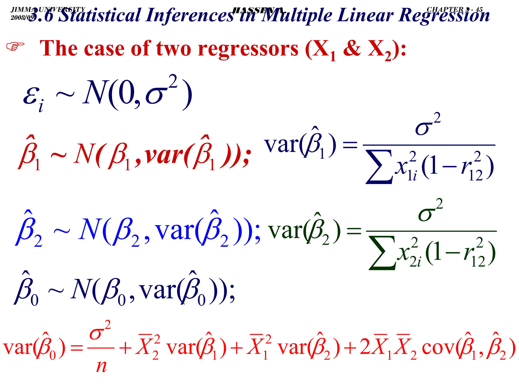 .
) The case of two regressors (X1  X2):
));
ˆ
var(
,
(
~
ˆ
0
0
0 β
β
β N
));
ˆ
var(
,
(
~
ˆ
1
1
1 β
β
β N
));
ˆ
var(
,
(
~
ˆ
2
2
2 β
β
β N
)
,
0
(
~ 2
σ
ε N
i
3.6 Statistical Inferences in Multiple Linear Regression
)
ˆ
,
ˆ
cov(
2
)
ˆ
var(
)
ˆ
var(
)
ˆ
var( 2
1
2
1
2
2
1
1
2
2
2
0 β
β
β
β
σ
β X
X
X
X
n
+
+
+
=
)
1
(
)
ˆ
var( 2
12
2
1
2
1
r
x i −
=
∑
σ
β
)
1
(
)
ˆ
var( 2
12
2
2
2
2
r
x i −
=
∑
σ
β
JIMMA UNIVERSITY
2008/09
CHAPTER 3 - 45
HASSEN A.
 