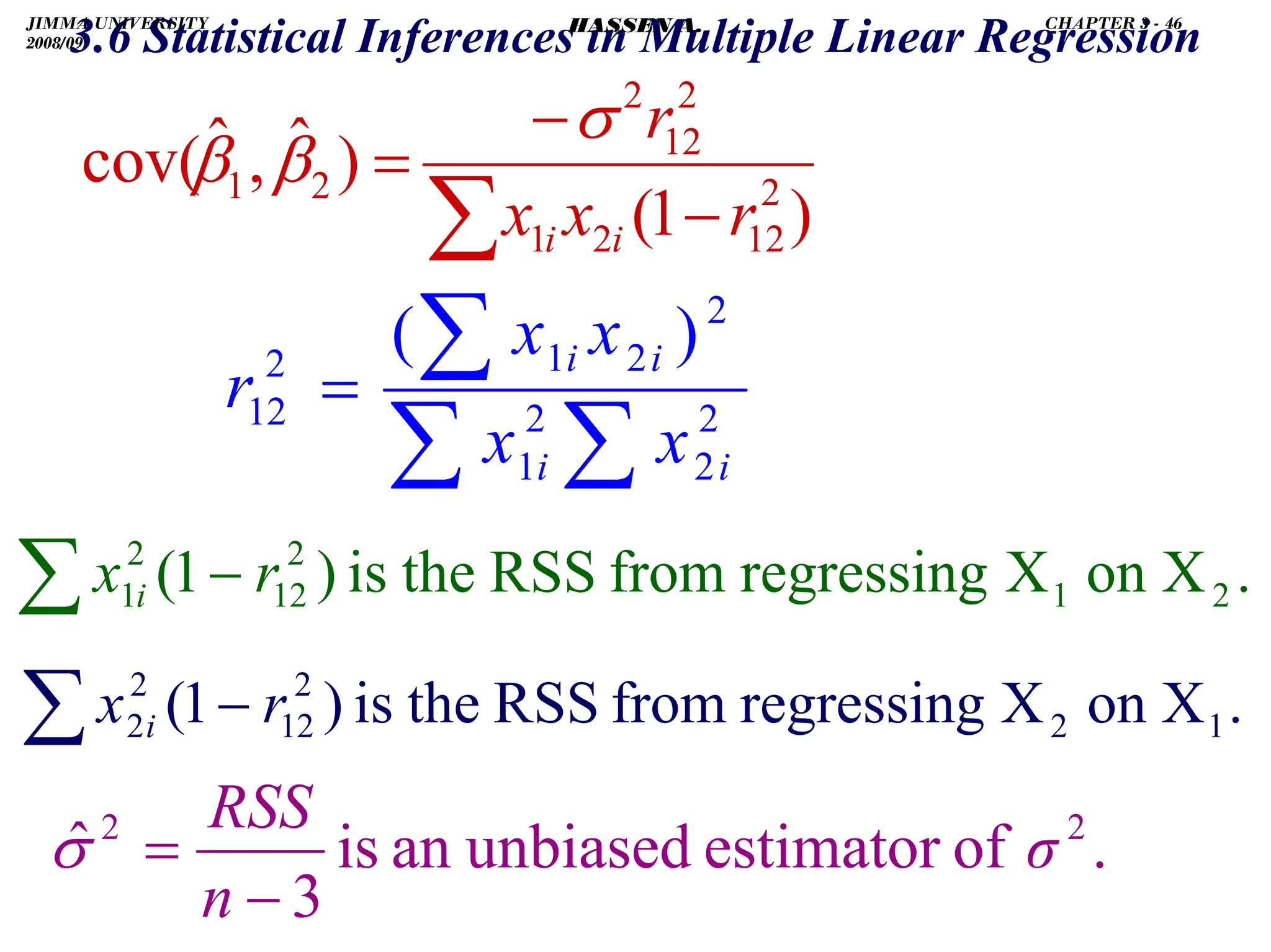 .
3.6 Statistical Inferences in Multiple Linear Regression
)
1
(
)
ˆ
,
ˆ
cov( 2
12
2
1
2
12
2
2
1
r
x
x
r
i
i −
−
=
∑
σ
β
β
∑
∑
∑
= 2
2
2
1
2
2
1
2
12
)
(
i
i
i
i
x
x
x
x
r
.
X
on
X
regressing
from
RSS
the
is
)
1
( 2
1
2
12
2
1 r
x i −
∑
.
X
on
X
regressing
from
RSS
the
is
)
1
( 1
2
2
12
2
2 r
x i −
∑
.
of
estimator
unbiased
an
is
3
ˆ 2
2
σ
n
RSS
−
=
σ
JIMMA UNIVERSITY
2008/09
CHAPTER 3 - 46
HASSEN A.
 