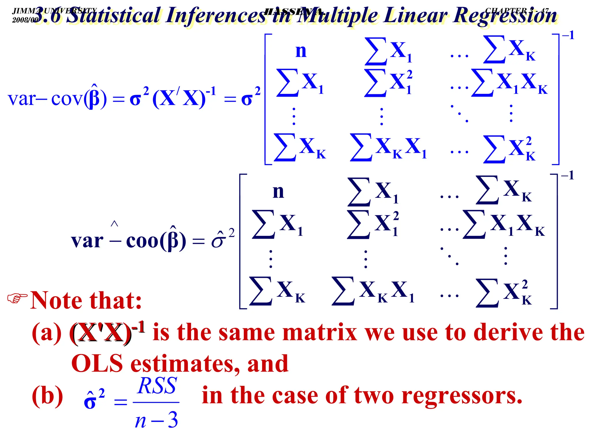 .
3.6 Statistical Inferences in Multiple Linear Regression
3.6 Statistical Inferences in Multiple Linear Regression
)Note that:
(a) (X'X)
(X'X)-
-1
1 is the same matrix we use to derive the
OLS estimates, and
(b) in the case of two regressors.
1
2
K
K
1
K
1
K
K
2
1
1
1
2
-1
/
2
X
X
X
X
X
X
X
X
X
X
n
σ
X)
(X
σ
β
−
⎥
⎥
⎥
⎥
⎥
⎦
⎤
⎢
⎢
⎢
⎢
⎢
⎣
⎡
=
=
−
∑
∑
∑
∑
∑
∑
∑
∑
…
…
…
)
ˆ
cov(
var
1
2
K
K
1
K
1
K
K
2
1
1
1
X
X
X
X
X
X
X
X
X
X
n
)
β
(
cοο
var
−
∧
⎥
⎥
⎥
⎥
⎥
⎦
⎤
⎢
⎢
⎢
⎢
⎢
⎣
⎡
=
−
∑
∑
∑
∑
∑
∑
∑
∑
…
…
…
2
ˆ
ˆ σ
3
ˆ
−
=
n
RSS
2
σ
JIMMA UNIVERSITY
2008/09
CHAPTER 3 - 47
HASSEN A.
 