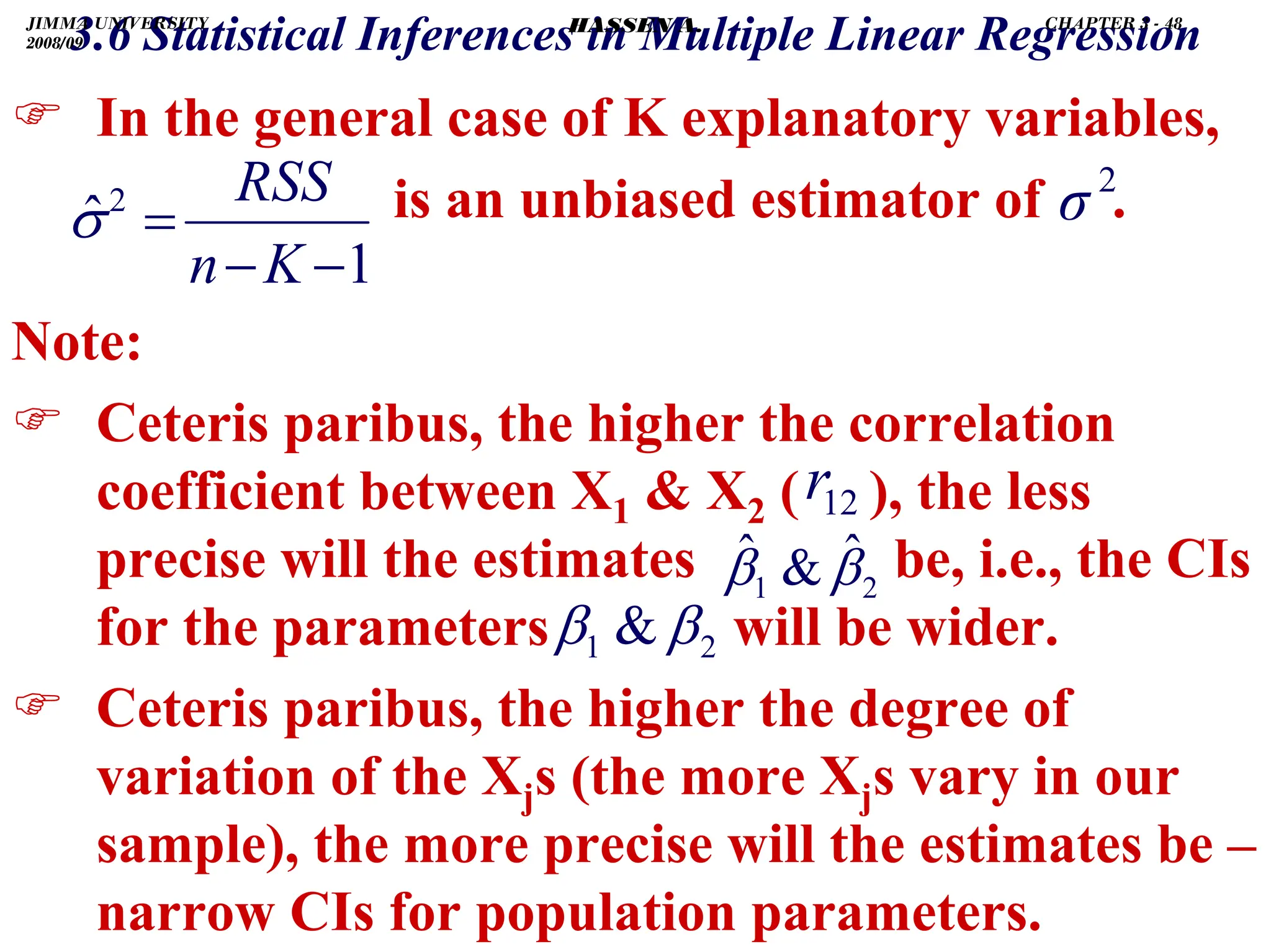 .
) In the general case of K explanatory variables,
is an unbiased estimator of .
Note:
) Ceteris paribus, the higher the correlation
coefficient between X1  X2 ( ), the less
precise will the estimates be, i.e., the CIs
for the parameters will be wider.
) Ceteris paribus, the higher the degree of
variation of the Xjs (the more Xjs vary in our
sample), the more precise will the estimates be –
narrow CIs for population parameters.
2
1
ˆ

ˆ β
β
12
r
3.6 Statistical Inferences in Multiple Linear Regression
1
ˆ2
−
−
=
K
n
RSS
σ
2
σ
2
1  β
β
JIMMA UNIVERSITY
2008/09
CHAPTER 3 - 48
HASSEN A.
 