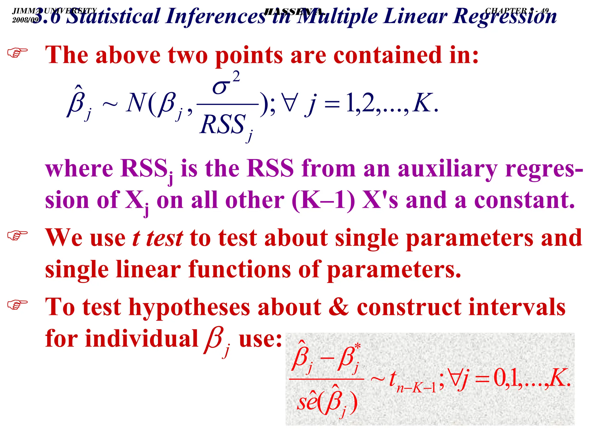 .
) The above two points are contained in:
where RSSj is the RSS from an auxiliary regres-
sion of Xj on all other (K–1) X's and a constant.
) We use t test to test about single parameters and
single linear functions of parameters.
) To test hypotheses about  construct intervals
for individual use:
.
,...,
1
,
0
;
~
)
ˆ
(
ˆ
ˆ
1
*
K
j
t
e
s
K
n
j
j
j
=
∀
−
−
−
β
β
β
3.6 Statistical Inferences in Multiple Linear Regression
.
,...,
2
,
1
);
,
(
~
ˆ
2
K
j
RSS
N
j
j
j =
∀
σ
β
β
j
β
JIMMA UNIVERSITY
2008/09
CHAPTER 3 - 49
HASSEN A.
 