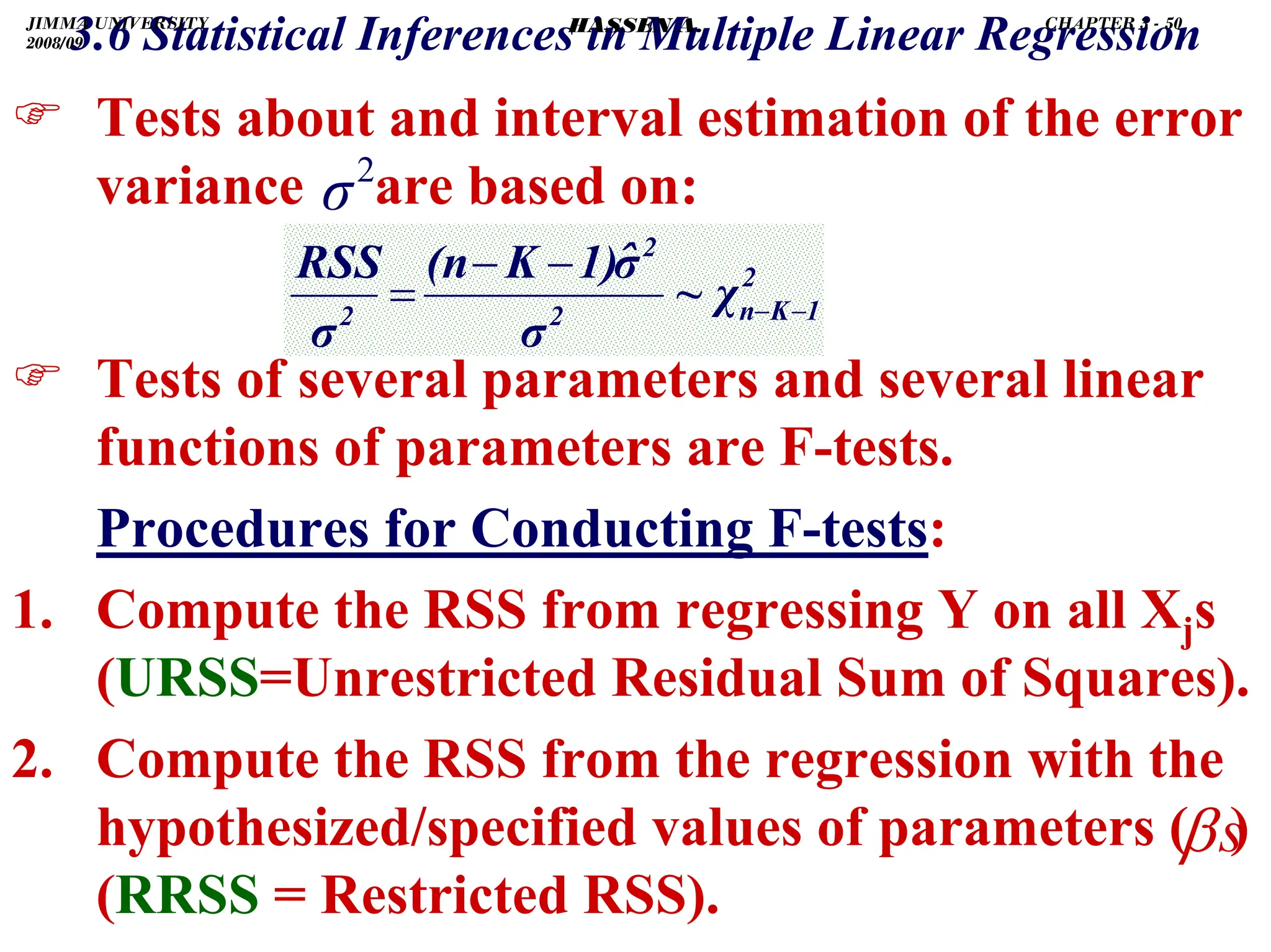 .
3.6 Statistical Inferences in Multiple Linear Regression
) Tests about and interval estimation of the error
variance are based on:
) Tests of several parameters and several linear
functions of parameters are F-tests.
Procedures for Conducting F-tests:
1. Compute the RSS from regressing Y on all Xjs
(URSS=Unrestricted Residual Sum of Squares).
2. Compute the RSS from the regression with the
hypothesized/specified values of parameters ( )
(RRSS = Restricted RSS).
2
1
K
n
2
2
2
χ
~
σ
σ̂
1)
K
(n
σ
RSS
−
−
−
−
=
2
σ
s
β
JIMMA UNIVERSITY
2008/09
CHAPTER 3 - 50
HASSEN A.
 