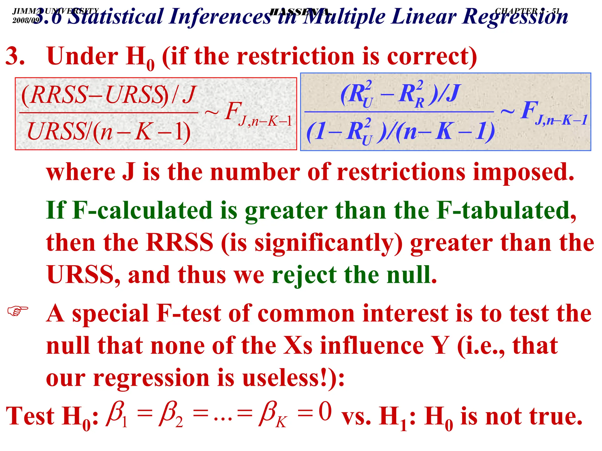 .
3.6 Statistical Inferences in Multiple Linear Regression
3. Under H0 (if the restriction is correct)
where J is the number of restrictions imposed.
If F-calculated is greater than the F-tabulated,
then the RRSS (is significantly) greater than the
URSS, and thus we reject the null.
) A special F-test of common interest is to test the
null that none of the Xs influence Y (i.e., that
our regression is useless!):
Test H0: vs. H1: H0 is not true.
0
...
2
1 =
=
=
= K
β
β
β
1
,
~
)
1
/(
/
)
(
−
−
−
−
−
K
n
J
F
K
n
URSS
J
URSS
RRSS
1
K
J,n
2
U
2
R
2
U
F
~
1)
K
)/(n
R
(1
)/J
R
(R
−
−
−
−
−
−
JIMMA UNIVERSITY
2008/09
CHAPTER 3 - 51
HASSEN A.
 