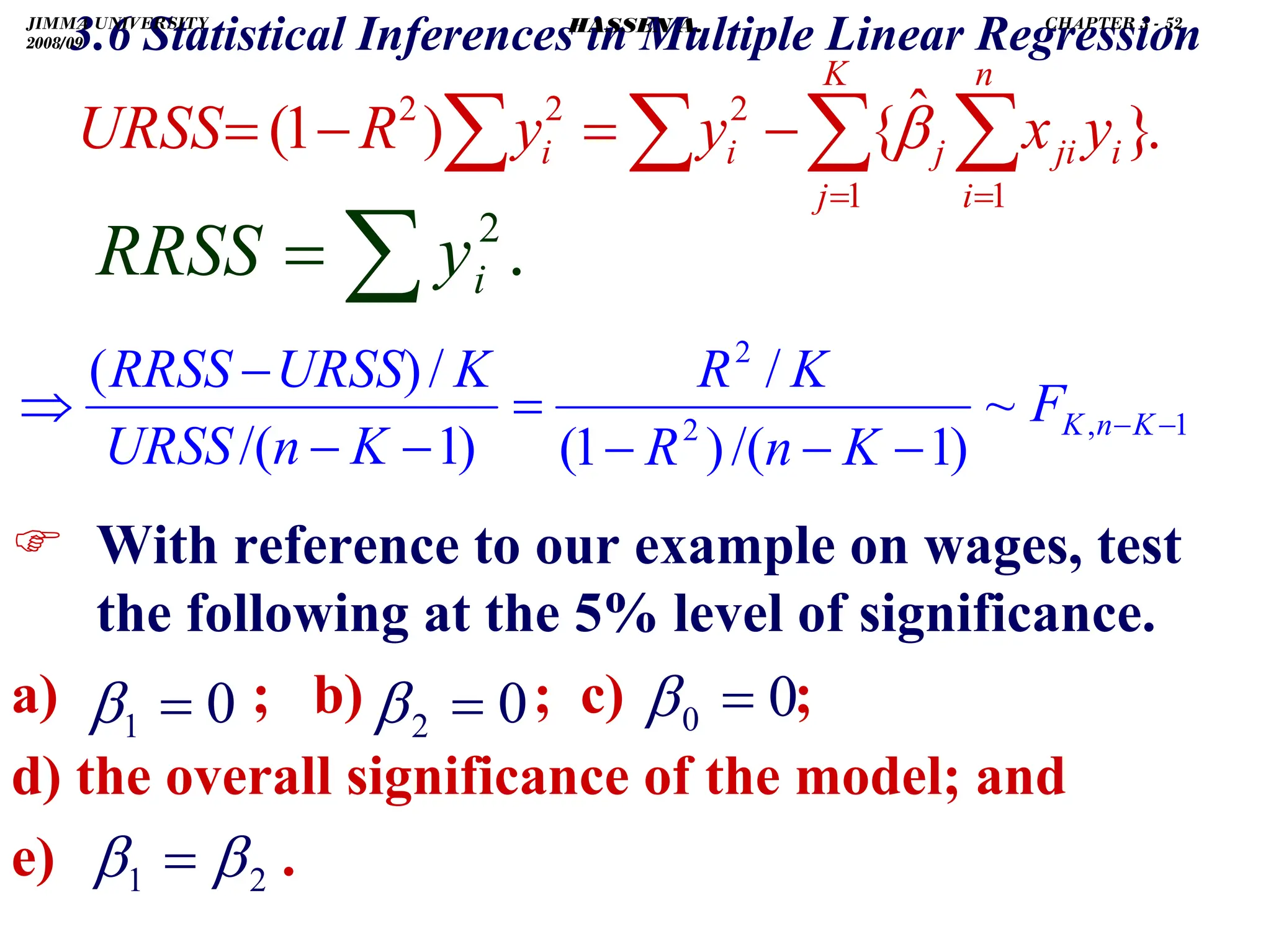 .
3.6 Statistical Inferences in Multiple Linear Regression
) With reference to our example on wages, test
the following at the 5% level of significance.
a) ; b) ; c) ;
d) the overall significance of the model; and
e) .
0
0 =
β
.
}
ˆ
{
)
1
(
1 1
2
2
2
∑ ∑
∑
∑ = =
−
=
−
=
K
j
n
i
i
ji
j
i
i y
x
y
y
R
URSS β
.
2
∑
= i
y
RRSS
1
,
2
2
~
)
1
/(
)
1
(
/
)
1
/(
/
)
(
−
−
−
−
−
=
−
−
−
⇒ K
n
K
F
K
n
R
K
R
K
n
URSS
K
URSS
RRSS
0
1 =
β 0
2 =
β
2
1 β
β =
JIMMA UNIVERSITY
2008/09
CHAPTER 3 - 52
HASSEN A.
 