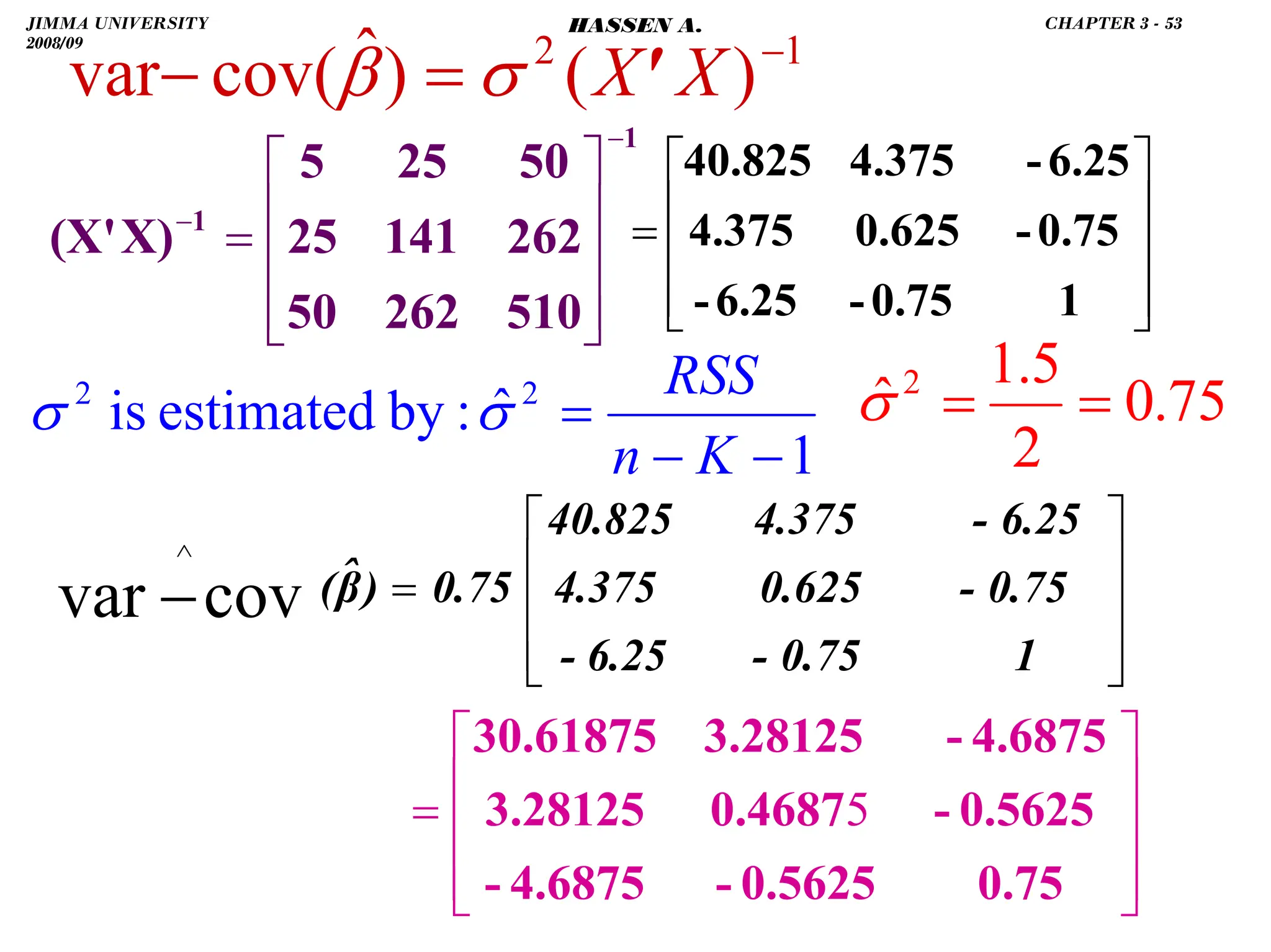 .
1
2
)
(
)
ˆ
cov(
var −
=
− X
X'
σ
β
1
1
510
262
50
262
141
25
50
25
5
X)
(X'
−
−
⎥
⎥
⎥
⎦
⎤
⎢
⎢
⎢
⎣
⎡
=
⎥
⎥
⎥
⎦
⎤
⎢
⎢
⎢
⎣
⎡
=
1
0.75
-
6.25
-
0.75
-
0.625
4.375
6.25
-
4.375
40.825
1
ˆ
:
by
estimated
is 2
2
−
−
=
K
n
RSS
σ
σ 75
.
0
2
5
.
1
ˆ 2
=
=
σ
⎥
⎥
⎥
⎦
⎤
⎢
⎢
⎢
⎣
⎡
=
−
∧
1
0.75
-
6.25
-
0.75
-
0.625
4.375
6.25
-
4.375
40.825
0.75
)
β̂
(
cov
var
⎥
⎥
⎥
⎦
⎤
⎢
⎢
⎢
⎣
⎡
=
0.75
0.5625
-
4.6875
-
0.5625
-
0.4687
3.28125
4.6875
-
3.28125
30.61875
5
JIMMA UNIVERSITY
2008/09
CHAPTER 3 - 53
HASSEN A.
 