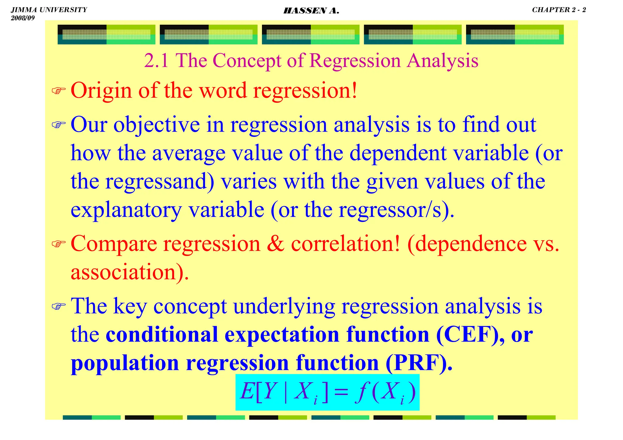 HASSEN ABDA
2.1 The Concept of Regression Analysis
 Origin of the word regression!
 Our objective in regression analysis is to find out
how the average value of the dependent variable (or
the regressand) varies with the given values of the
explanatory variable (or the regressor/s).
 Compare regression  correlation! (dependence vs.
association).
 The key concept underlying regression analysis is
the conditional expectation function (CEF), or
population regression function (PRF).
)
(
]
|
[ i
i X
f
X
Y
E =
JIMMA UNIVERSITY
2008/09
CHAPTER 2 - 2
HASSEN A.
 