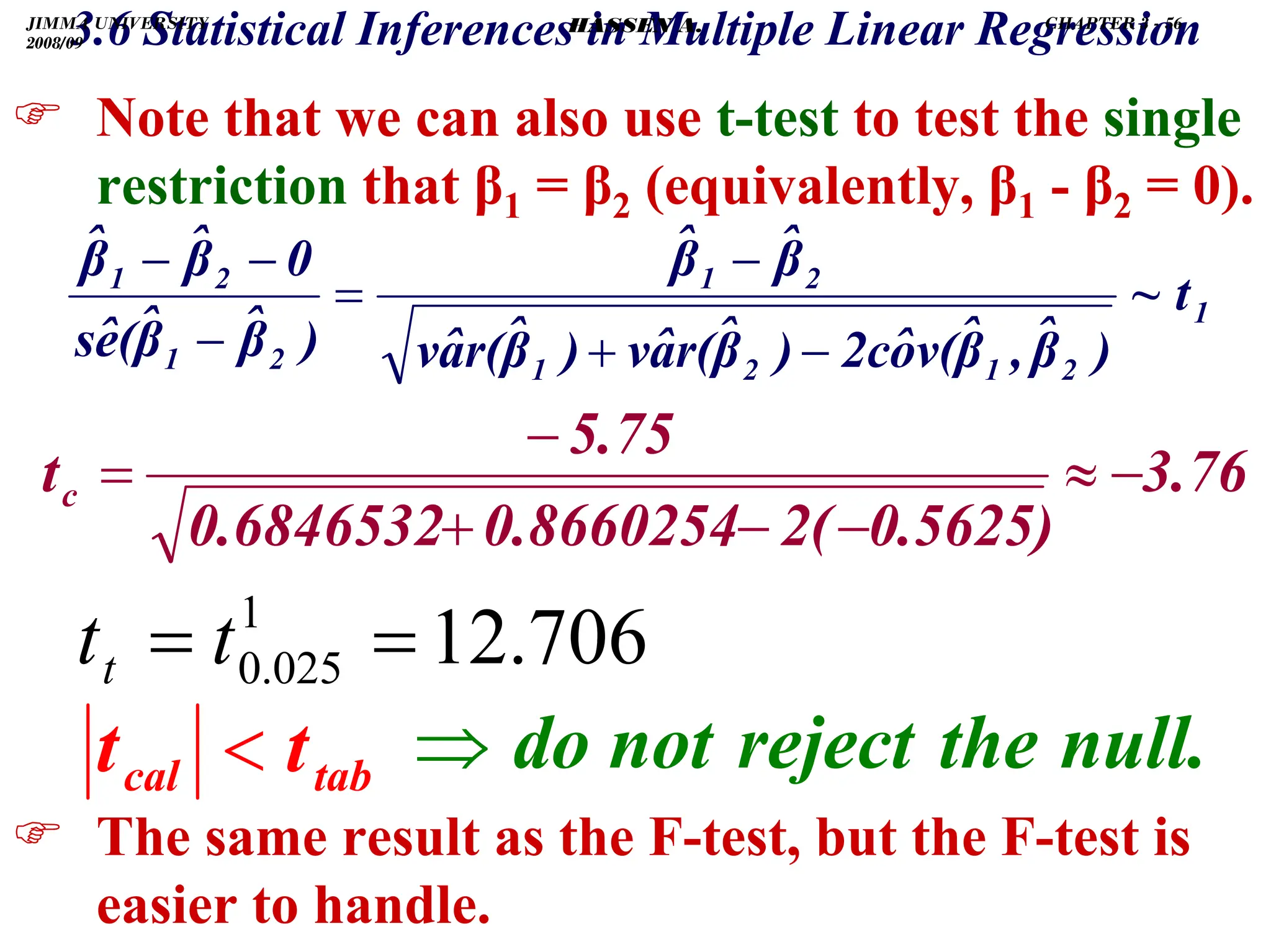 .
3.6 Statistical Inferences in Multiple Linear Regression
) Note that we can also use t-test to test the single
restriction that β1 = β2 (equivalently, β1 - β2 = 0).
) The same result as the F-test, but the F-test is
easier to handle.
1
2
1
2
1
2
1
2
1
2
1
t
~
)
β̂
,
β̂
v(
ô
2c
)
β̂
r(
â
v
)
β̂
r(
â
v
β̂
β̂
)
β̂
β̂
(
ê
s
0
β̂
β̂
−
+
−
=
−
−
−
3.76
0.5625)
2(
0.8660254
0.6846532
5.75
tc −
≈
−
−
+
−
=
706
.
12
1
025
.
0 =
= t
tt
null.
the
reject
not
do
⇒
tab
cal t
t 
JIMMA UNIVERSITY
2008/09
CHAPTER 3 - 56
HASSEN A.
 