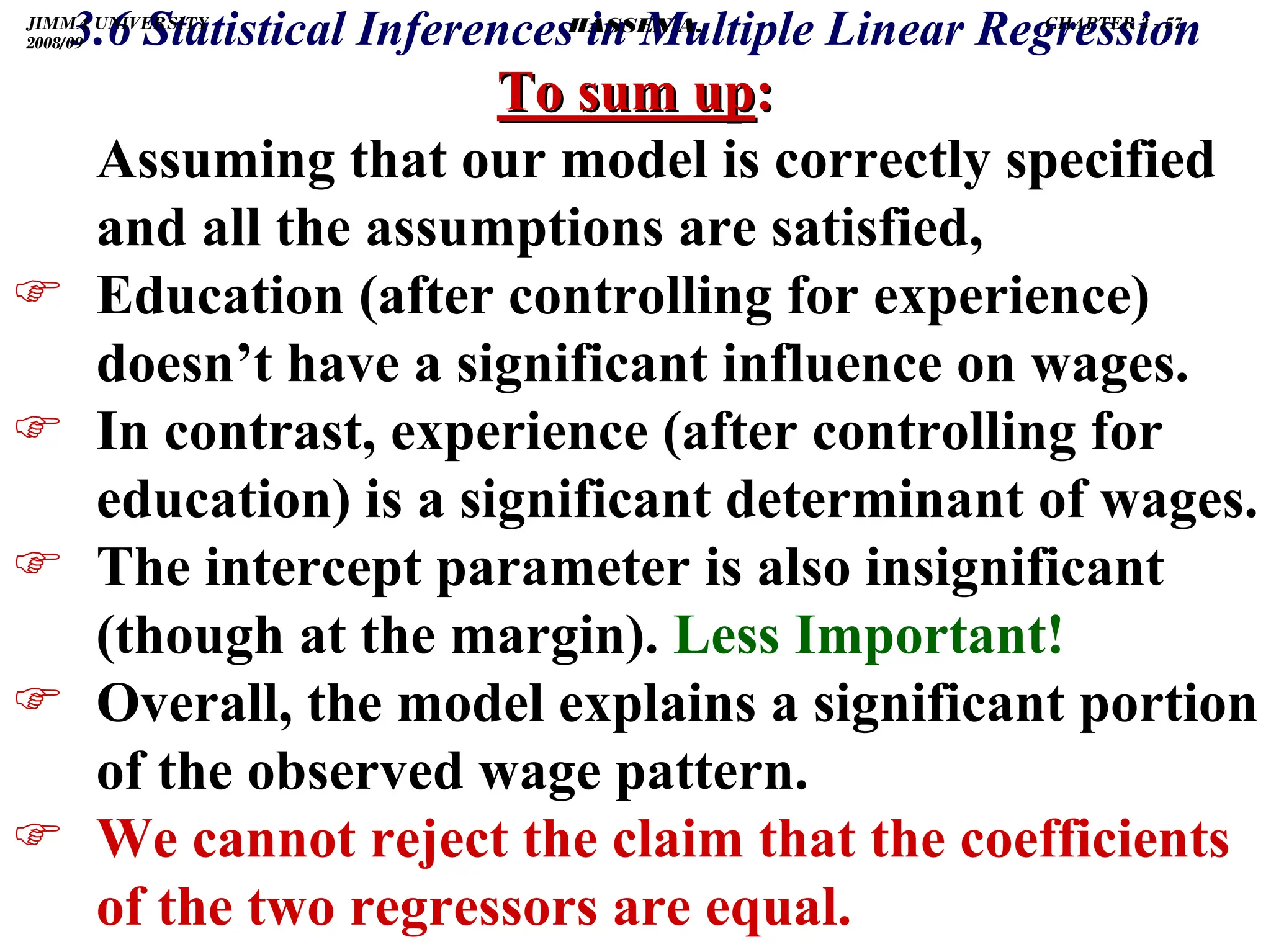 .
3.6 Statistical Inferences in Multiple Linear Regression
To sum up
To sum up:
:
Assuming that our model is correctly specified
and all the assumptions are satisfied,
) Education (after controlling for experience)
doesn’t have a significant influence on wages.
) In contrast, experience (after controlling for
education) is a significant determinant of wages.
) The intercept parameter is also insignificant
(though at the margin). Less Important!
) Overall, the model explains a significant portion
of the observed wage pattern.
) We cannot reject the claim that the coefficients
of the two regressors are equal.
JIMMA UNIVERSITY
2008/09
CHAPTER 3 - 57
HASSEN A.
 