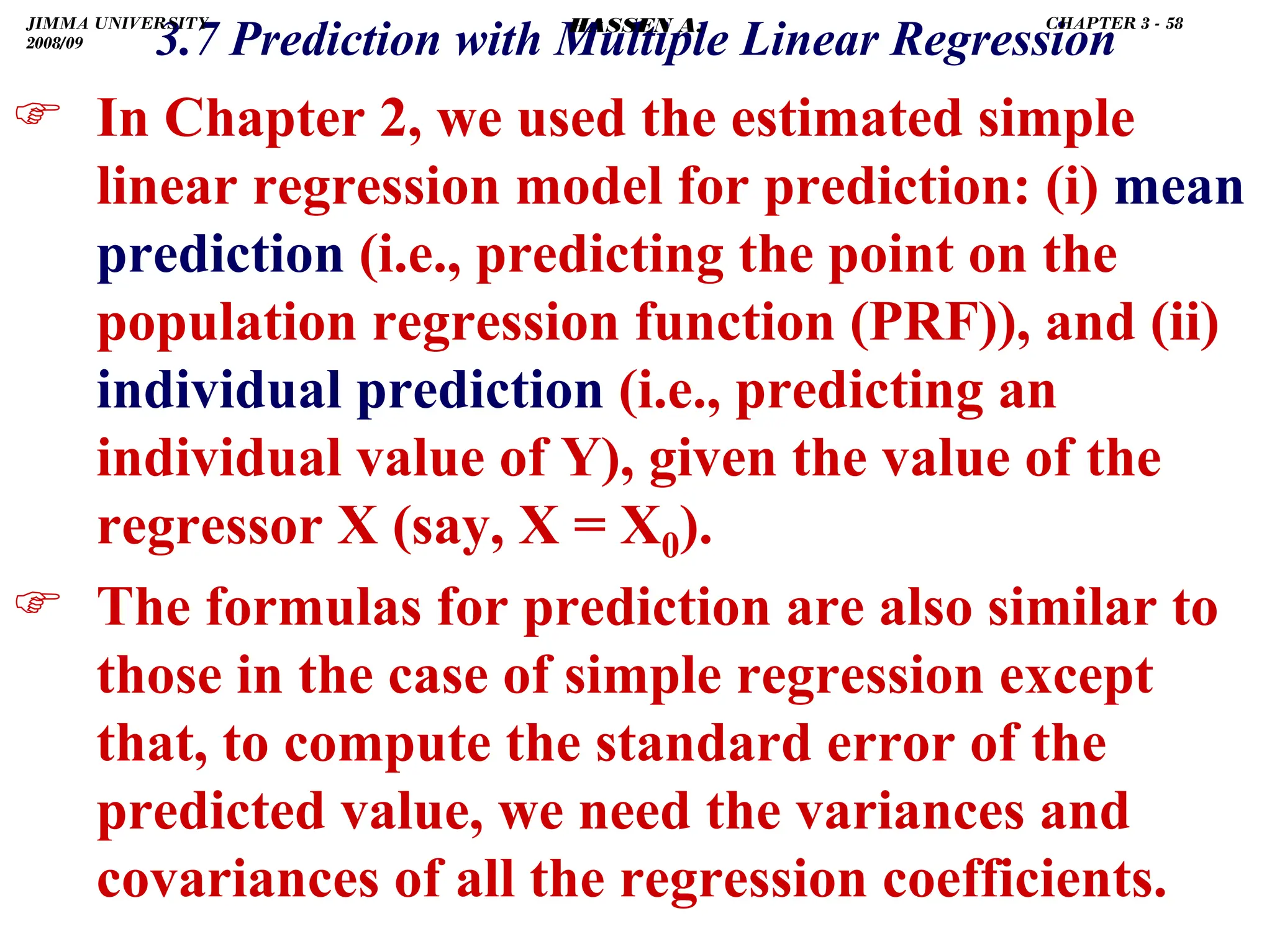 .
) In Chapter 2, we used the estimated simple
linear regression model for prediction: (i) mean
prediction (i.e., predicting the point on the
population regression function (PRF)), and (ii)
individual prediction (i.e., predicting an
individual value of Y), given the value of the
regressor X (say, X = X0).
) The formulas for prediction are also similar to
those in the case of simple regression except
that, to compute the standard error of the
predicted value, we need the variances and
covariances of all the regression coefficients.
3.7 Prediction with Multiple Linear Regression
JIMMA UNIVERSITY
2008/09
CHAPTER 3 - 58
HASSEN A.
 