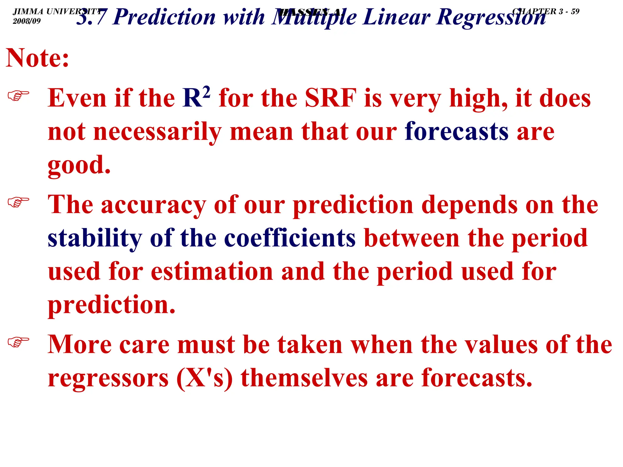.
Note:
) Even if the R2 for the SRF is very high, it does
not necessarily mean that our forecasts are
good.
) The accuracy of our prediction depends on the
stability of the coefficients between the period
used for estimation and the period used for
prediction.
) More care must be taken when the values of the
regressors (X's) themselves are forecasts.
3.7 Prediction with Multiple Linear Regression
JIMMA UNIVERSITY
2008/09
CHAPTER 3 - 59
HASSEN A.
 