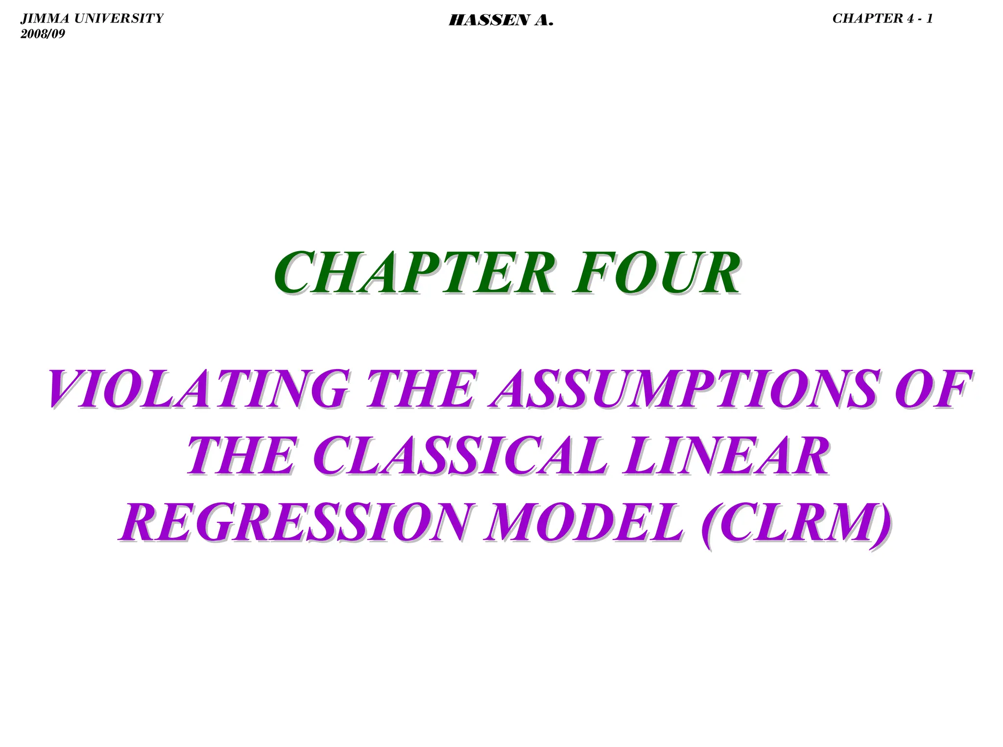 .
CHAPTER FOUR
CHAPTER FOUR
VIOLATING THE ASSUMPTIONS OF
VIOLATING THE ASSUMPTIONS OF
THE CLASSICAL LINEAR
THE CLASSICAL LINEAR
REGRESSION MODEL (CLRM)
REGRESSION MODEL (CLRM)
JIMMA UNIVERSITY
2008/09
CHAPTER 4 - 1
HASSEN A.
 