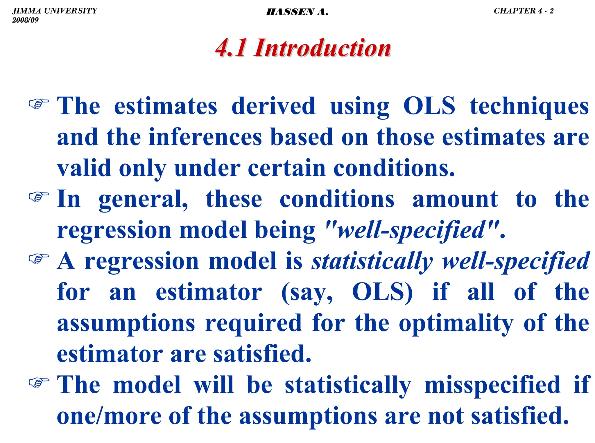 .
) The estimates derived using OLS techniques
and the inferences based on those estimates are
valid only under certain conditions.
) In general, these conditions amount to the
regression model being well-specified.
) A regression model is statistically well-specified
for an estimator (say, OLS) if all of the
assumptions required for the optimality of the
estimator are satisfied.
) The model will be statistically misspecified if
one/more of the assumptions are not satisfied.
4.1 Introduction
4.1 Introduction
JIMMA UNIVERSITY
2008/09
CHAPTER 4 - 2
HASSEN A.
 