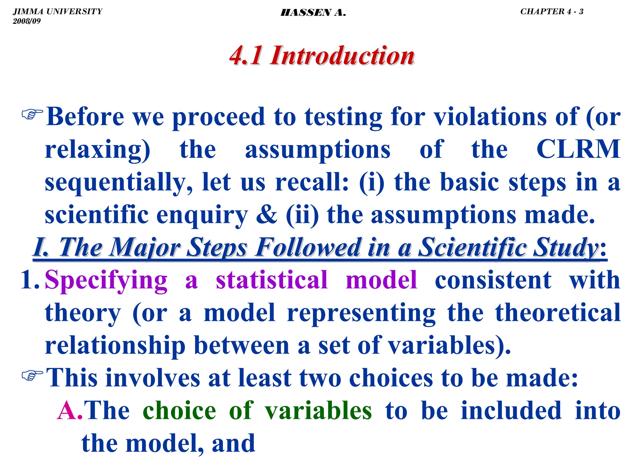 .
)Before we proceed to testing for violations of (or
relaxing) the assumptions of the CLRM
sequentially, let us recall: (i) the basic steps in a
scientific enquiry  (ii) the assumptions made.
I. The Major Steps Followed in a Scientific Study
I. The Major Steps Followed in a Scientific Study:
1.Specifying a statistical model consistent with
theory (or a model representing the theoretical
relationship between a set of variables).
)This involves at least two choices to be made:
A.The choice of variables to be included into
the model, and
4.1 Introduction
4.1 Introduction
JIMMA UNIVERSITY
2008/09
CHAPTER 4 - 3
HASSEN A.
 