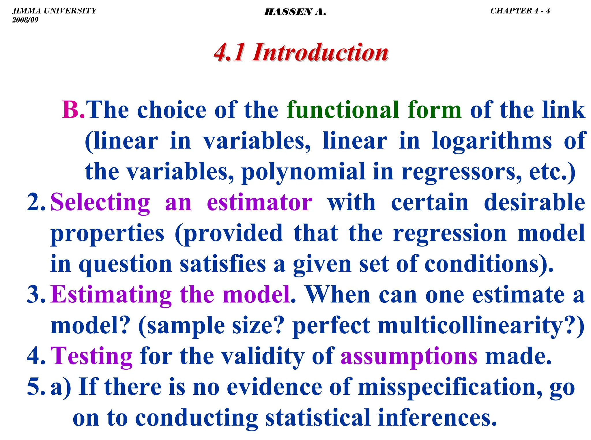.
B.The choice of the functional form of the link
(linear in variables, linear in logarithms of
the variables, polynomial in regressors, etc.)
2.Selecting an estimator with certain desirable
properties (provided that the regression model
in question satisfies a given set of conditions).
3.Estimating the model. When can one estimate a
model? (sample size? perfect multicollinearity?)
4.Testing for the validity of assumptions made.
5.a) If there is no evidence of misspecification, go
on to conducting statistical inferences.
4.1 Introduction
4.1 Introduction
JIMMA UNIVERSITY
2008/09
CHAPTER 4 - 4
HASSEN A.
 