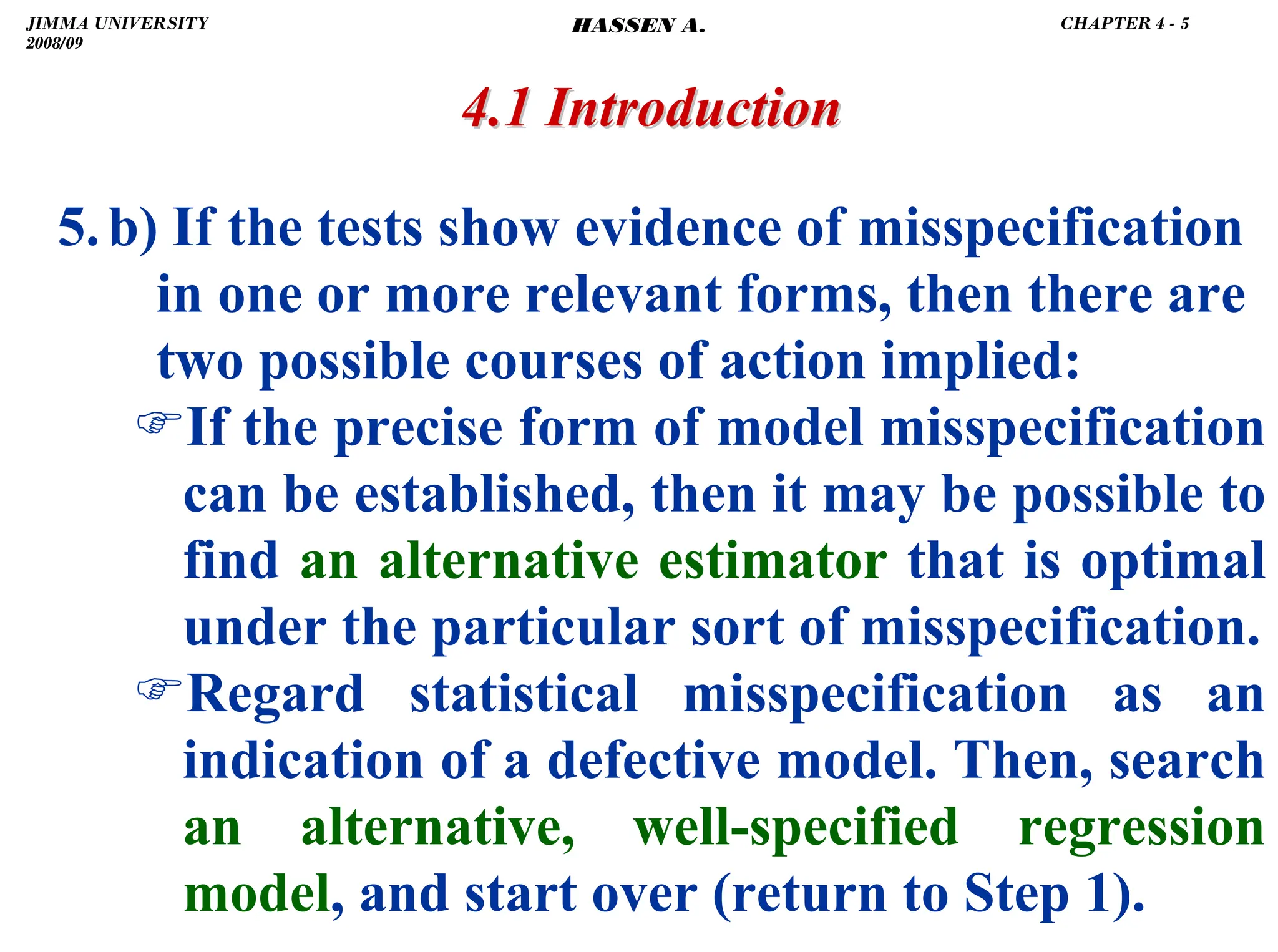 .
5.b) If the tests show evidence of misspecification
in one or more relevant forms, then there are
two possible courses of action implied:
)If the precise form of model misspecification
can be established, then it may be possible to
find an alternative estimator that is optimal
under the particular sort of misspecification.
)Regard statistical misspecification as an
indication of a defective model. Then, search
an alternative, well-specified regression
model, and start over (return to Step 1).
4.1 Introduction
4.1 Introduction
JIMMA UNIVERSITY
2008/09
CHAPTER 4 - 5
HASSEN A.
 