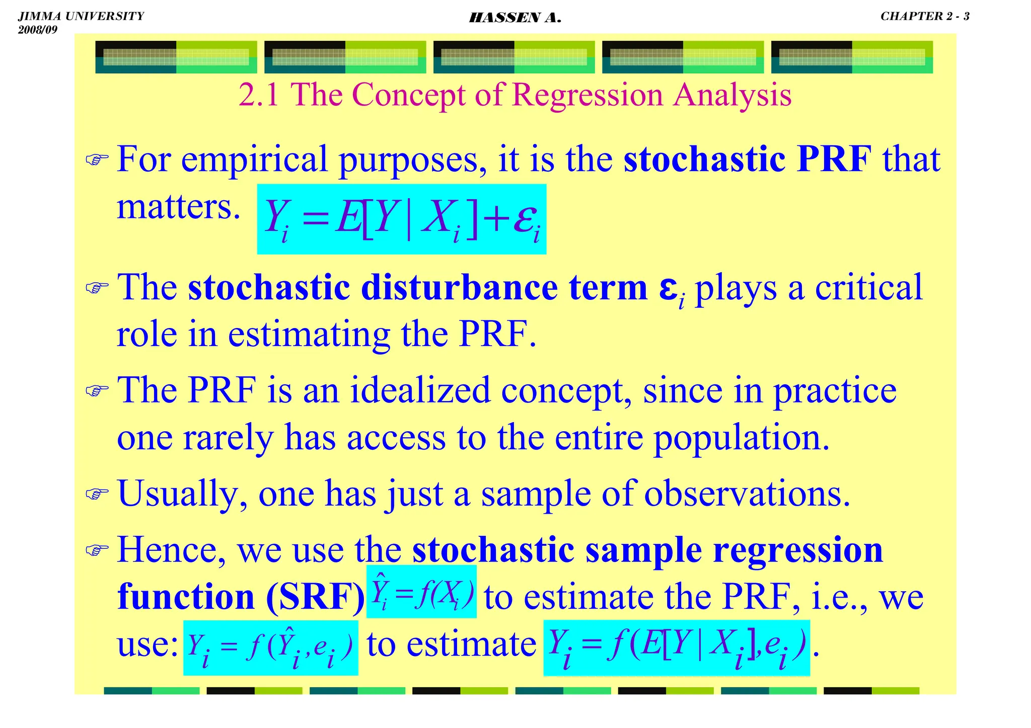 HASSEN ABDA
2.1 The Concept of Regression Analysis
 For empirical purposes, it is the stochastic PRF that
matters.
 The stochastic disturbance term ɛi plays a critical
role in estimating the PRF.
 The PRF is an idealized concept, since in practice
one rarely has access to the entire population.
 Usually, one has just a sample of observations.
 Hence, we use the stochastic sample regression
function (SRF) to estimate the PRF, i.e., we
use: to estimate .
i
i
i X
Y
E
Y ε
+
= ]
|
[
)
i
e
,
i
Y
f
i
Y ˆ
(
= )
i
e
,
i
X
Y
E
f
i
Y
]
|
[
(
=
)
f(X
Y i
i =
ˆ
JIMMA UNIVERSITY
2008/09
CHAPTER 2 - 3
HASSEN A.
 