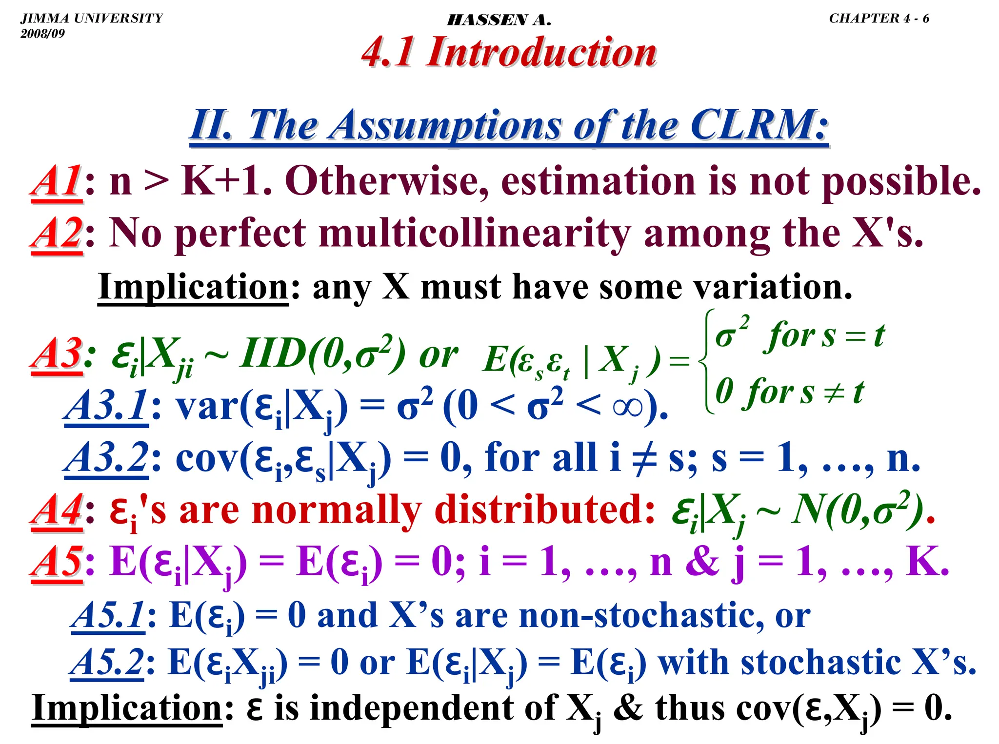 .
4.1 Introduction
4.1 Introduction
II. The Assumptions of the CLRM:
II. The Assumptions of the CLRM:
A1
A1: n  K+1. Otherwise, estimation is not possible.
A2
A2: No perfect multicollinearity among the X's.
Implication: any X must have some variation.
A3
A3: ɛi|Xji ~ IID(0,σ2) or
A3.1: var(ɛi|Xj) = σ2 (0  σ2  ∞).
A3.2: cov(ɛi,ɛs|Xj) = 0, for all i ≠ s; s = 1, …, n.
A4
A4: ɛi's are normally distributed: ɛi|Xj ~ N(0,σ2).
A5
A5: E(ɛi|Xj) = E(ɛi) = 0; i = 1, …, n  j = 1, …, K.
A5.1: E(ɛi) = 0 and X’s are non-stochastic, or
A5.2: E(ɛiXji) = 0 or E(ɛi|Xj) = E(ɛi) with stochastic X’s.
Implication: ɛ is independent of Xj  thus cov(ɛ,Xj) = 0.
⎩
⎨
⎧
≠
=
=
t
s
for
0
t
s
for
σ
)
X
|
ε
E(ε
2
j
t
s
JIMMA UNIVERSITY
2008/09
CHAPTER 4 - 6
HASSEN A.
 