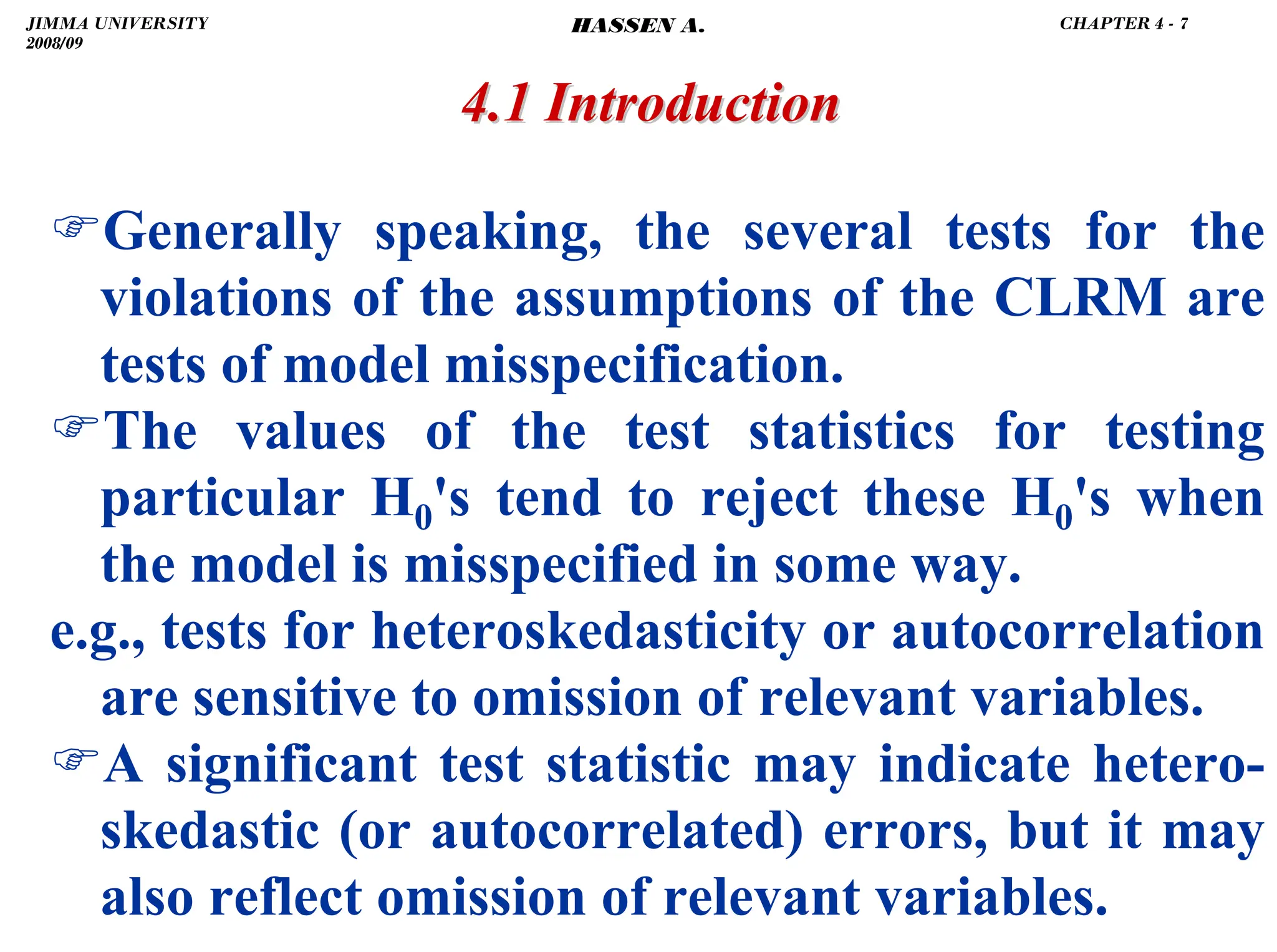 .
)Generally speaking, the several tests for the
violations of the assumptions of the CLRM are
tests of model misspecification.
)The values of the test statistics for testing
particular H0's tend to reject these H0's when
the model is misspecified in some way.
e.g., tests for heteroskedasticity or autocorrelation
are sensitive to omission of relevant variables.
)A significant test statistic may indicate hetero-
skedastic (or autocorrelated) errors, but it may
also reflect omission of relevant variables.
4.1 Introduction
4.1 Introduction
JIMMA UNIVERSITY
2008/09
CHAPTER 4 - 7
HASSEN A.
 
