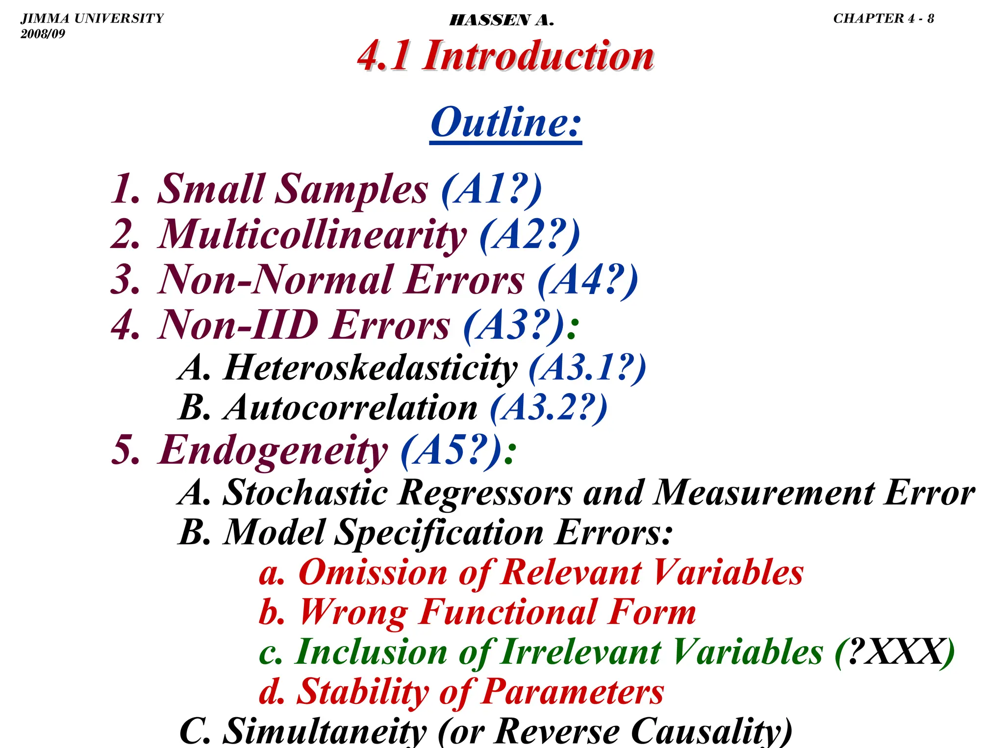 .
1. Small Samples (A1?)
2. Multicollinearity (A2?)
3. Non-Normal Errors (A4?)
4. Non-IID Errors (A3?):
A. Heteroskedasticity (A3.1?)
B. Autocorrelation (A3.2?)
5. Endogeneity (A5?):
A. Stochastic Regressors and Measurement Error
B. Model Specification Errors:
a. Omission of Relevant Variables
b. Wrong Functional Form
c. Inclusion of Irrelevant Variables (?XXX)
d. Stability of Parameters
C. Simultaneity (or Reverse Causality)
4.1 Introduction
4.1 Introduction
Outline:
JIMMA UNIVERSITY
2008/09
CHAPTER 4 - 8
HASSEN A.
 