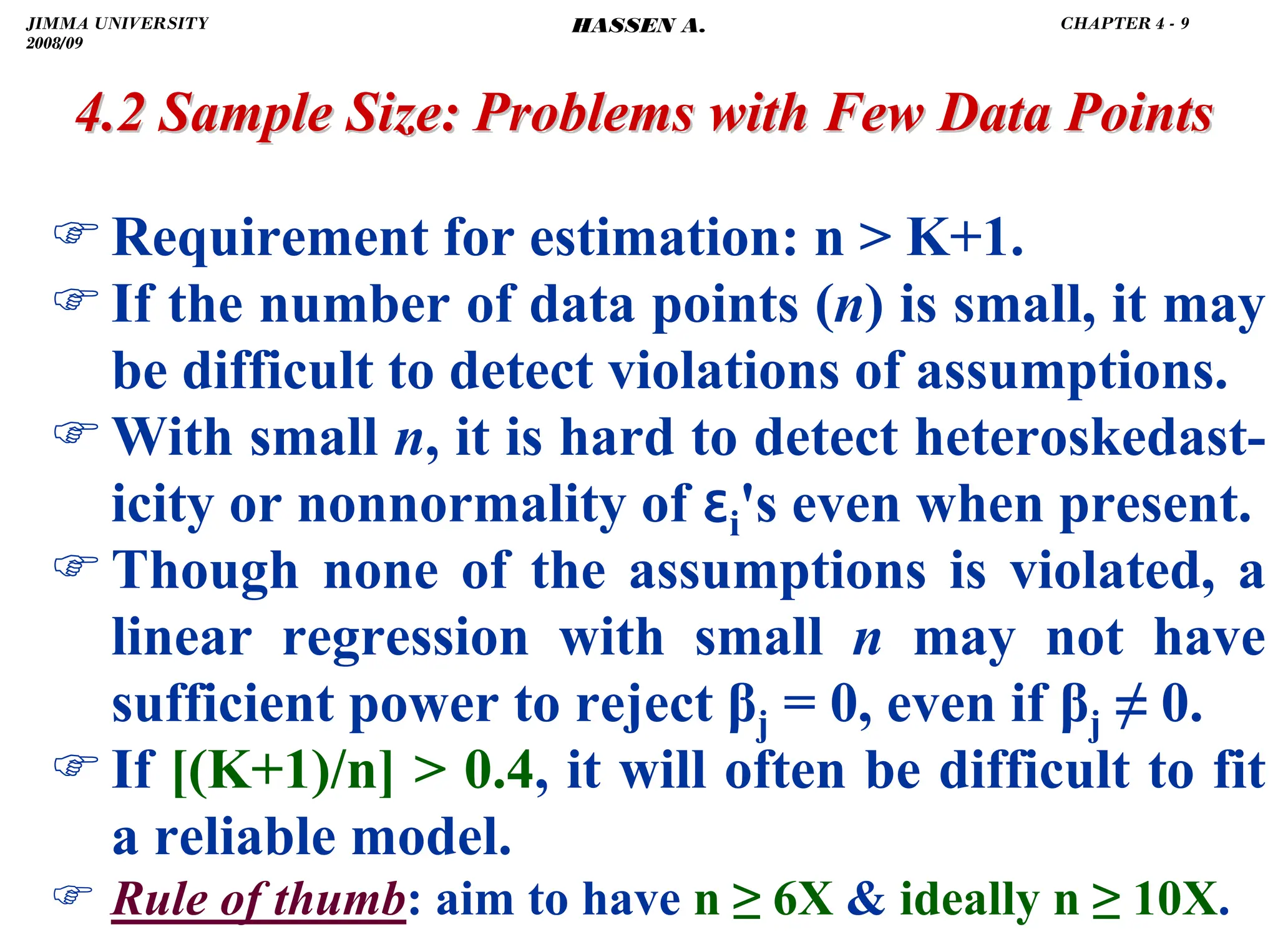 .
)Requirement for estimation: n  K+1.
)If the number of data points (n) is small, it may
be difficult to detect violations of assumptions.
)With small n, it is hard to detect heteroskedast-
icity or nonnormality of ɛi's even when present.
)Though none of the assumptions is violated, a
linear regression with small n may not have
sufficient power to reject βj = 0, even if βj ≠ 0.
)If [(K+1)/n]  0.4, it will often be difficult to fit
a reliable model.
) Rule of thumb: aim to have n ≥ 6X  ideally n ≥ 10X.
4.2 Sample Size: Problems with Few Data Points
4.2 Sample Size: Problems with Few Data Points
JIMMA UNIVERSITY
2008/09
CHAPTER 4 - 9
HASSEN A.
 