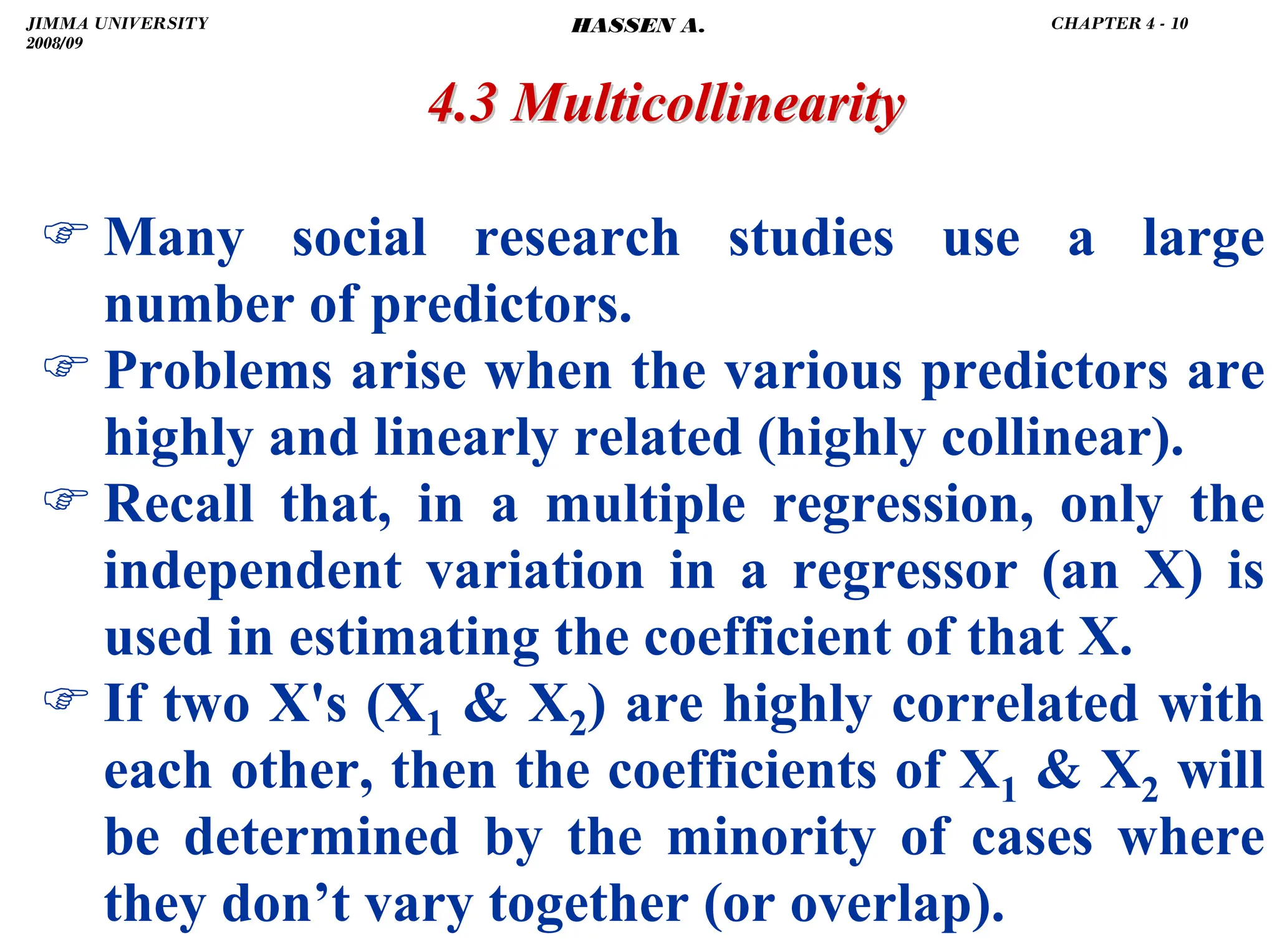 .
) Many social research studies use a large
number of predictors.
) Problems arise when the various predictors are
highly and linearly related (highly collinear).
) Recall that, in a multiple regression, only the
independent variation in a regressor (an X) is
used in estimating the coefficient of that X.
) If two X's (X1  X2) are highly correlated with
each other, then the coefficients of X1  X2 will
be determined by the minority of cases where
they don’t vary together (or overlap).
4.3 Multicollinearity
4.3 Multicollinearity
JIMMA UNIVERSITY
2008/09
CHAPTER 4 - 10
HASSEN A.
 