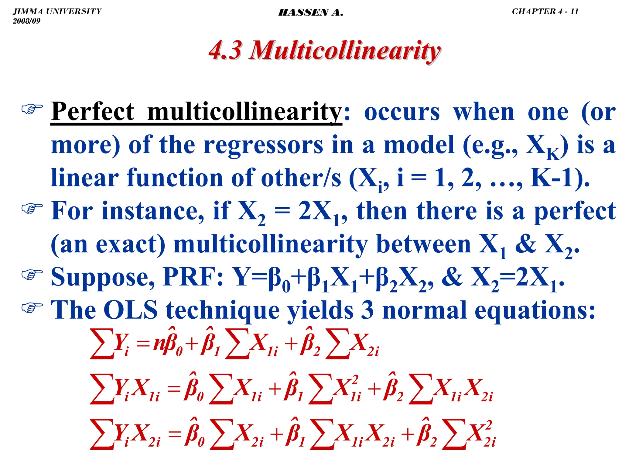 .
) Perfect multicollinearity: occurs when one (or
more) of the regressors in a model (e.g., XK) is a
linear function of other/s (Xi, i = 1, 2, …, K-1).
) For instance, if X2 = 2X1, then there is a perfect
(an exact) multicollinearity between X1  X2.
) Suppose, PRF: Y=β0+β1X1+β2X2,  X2=2X1.
) The OLS technique yields 3 normal equations:
4.3 Multicollinearity
4.3 Multicollinearity
∑
∑
∑
∑
∑
∑
∑
∑
∑
∑
∑
+
+
=
+
+
=
+
+
=
2
i
2
2
i
2
i
1
1
i
2
0
i
2
i
i
2
i
1
2
2
i
1
1
i
1
0
i
1
i
i
2
2
i
1
1
0
i
X
β̂
X
X
β̂
X
β̂
X
Y
X
X
β̂
X
β̂
X
β̂
X
Y
X
β̂
X
β̂
β̂
n
Y
JIMMA UNIVERSITY
2008/09
CHAPTER 4 - 11
HASSEN A.
 