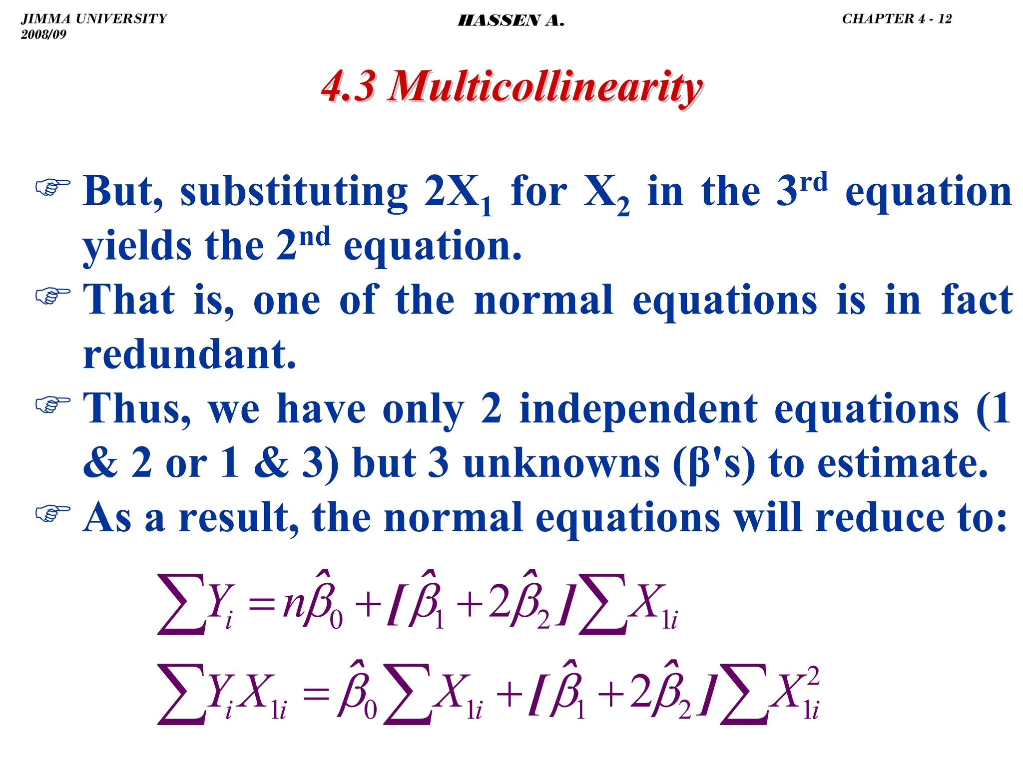 .
4.3 Multicollinearity
4.3 Multicollinearity
) But, substituting 2X1 for X2 in the 3rd equation
yields the 2nd equation.
) That is, one of the normal equations is in fact
redundant.
) Thus, we have only 2 independent equations (1
 2 or 1  3) but 3 unknowns (β's) to estimate.
) As a result, the normal equations will reduce to:
∑
∑
∑
∑
∑
+
+
=
+
+
=
2
1
2
1
1
0
1
1
2
1
0
2
2
i
i
i
i
i
i
X
X
X
Y
X
n
Y
]
ˆ
ˆ
[
ˆ
]
ˆ
ˆ
[
ˆ
β
β
β
β
β
β
JIMMA UNIVERSITY
2008/09
CHAPTER 4 - 12
HASSEN A.
 