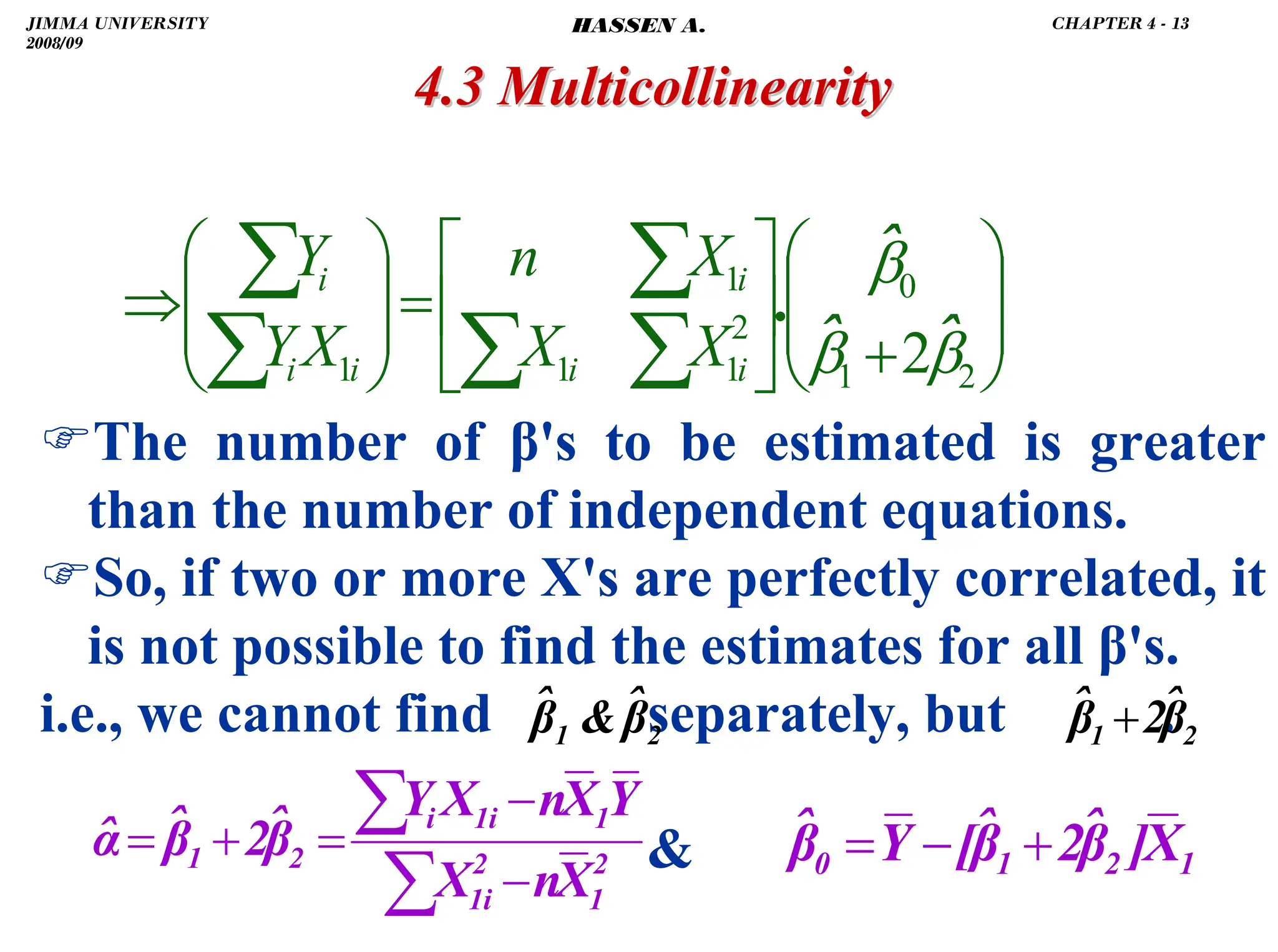 .
4.3 Multicollinearity
4.3 Multicollinearity
)The number of β's to be estimated is greater
than the number of independent equations.
)So, if two or more X's are perfectly correlated, it
is not possible to find the estimates for all β's.
i.e., we cannot find separately, but .

⎟
⎟
⎠
⎞
⎜
⎜
⎝
⎛
+
⎥
⎦
⎤
⎢
⎣
⎡
=
⎟
⎟
⎠
⎞
⎜
⎜
⎝
⎛
⇒
∑
∑
∑
∑
∑
2
1
0
2
1
1
1
1 2β
β
β
ˆ
ˆ
ˆ
.
i
i
i
i
i
i
X
X
X
n
X
Y
Y
2
1 β̂

β̂ 2
1 β̂
2
β̂ +
2
1
2
1i
1
1i
i
2
1
X
n
X
Y
X
n
X
Y
β̂
2
β̂
α̂
−
−
=
+
=
∑
∑
1
2
1
0 X
]
β̂
2
β̂
[
Y
β̂ +
−
=
JIMMA UNIVERSITY
2008/09
CHAPTER 4 - 13
HASSEN A.
 