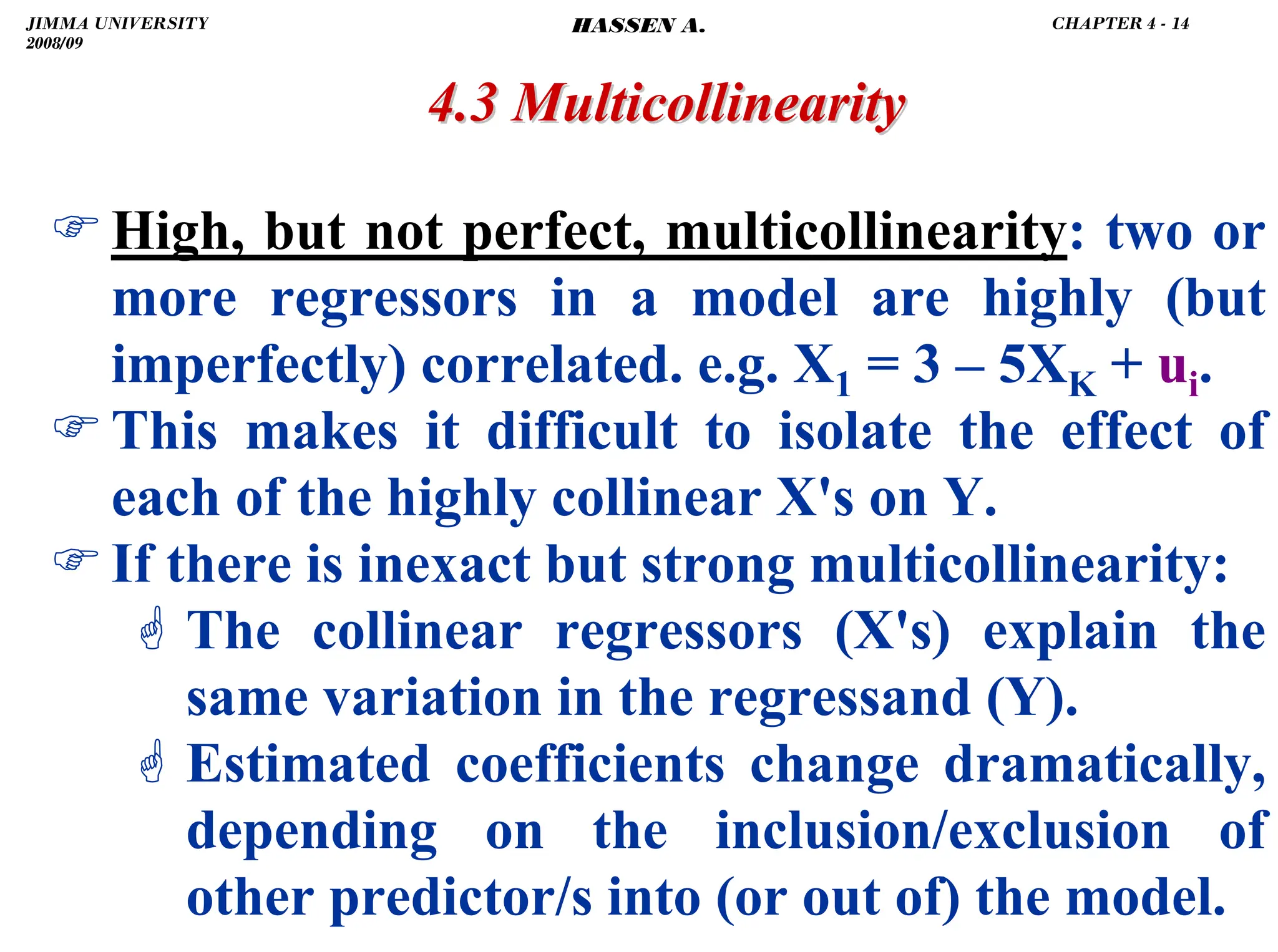 .
)High, but not perfect, multicollinearity: two or
more regressors in a model are highly (but
imperfectly) correlated. e.g. X1 = 3 – 5XK + ui.
)This makes it difficult to isolate the effect of
each of the highly collinear X's on Y.
)If there is inexact but strong multicollinearity:
* The collinear regressors (X's) explain the
same variation in the regressand (Y).
* Estimated coefficients change dramatically,
depending on the inclusion/exclusion of
other predictor/s into (or out of) the model.
4.3 Multicollinearity
4.3 Multicollinearity
JIMMA UNIVERSITY
2008/09
CHAPTER 4 - 14
HASSEN A.
 
